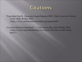 "Pope John Paul II - Honorary Grand Marshal 2003."  Polish American Cultural Center . Web. 20 Mar. 2011. <http://www.polishamericancenter.org/pope.html>.   "Can Kurt Warner Come Back? »."  Super Media Blog . Web. 20 Mar. 2011. <http://www.supermediablog.com/sports/can-kurt-warner-come-back/>. 