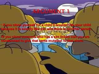 If you clone yourself for a child it wouldn’t be your child because it is exactly like you and there is no other parent. If you clone someone who has a sex linked trait you are condemned to give that same mutation to that clone. 