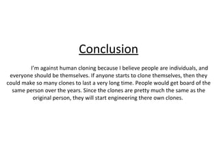 Conclusion I’m against human cloning because I believe people are individuals, and everyone should be themselves. If anyone starts to clone themselves, then they could make so many clones to last a very long time. People would get board of the same person over the years. Since the clones are pretty much the same as the original person, they will start engineering there own clones.  