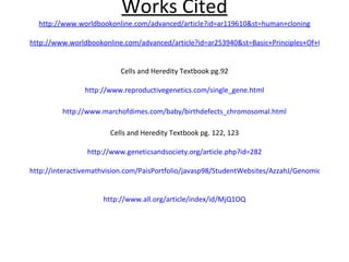 Works Cited http://www.worldbookonline.com/advanced/article?id=ar119610&st=human+cloning http://www.worldbookonline.com/advanced/article?id=ar253940&st=Basic+Principles+Of+Genetics Cells and Heredity Textbook pg.92 http://www.reproductivegenetics.com/single_gene.html http://www.marchofdimes.com/baby/birthdefects_chromosomal.html Cells and Heredity Textbook pg. 122, 123 http://www.geneticsandsociety.org/article.php?id=282 http://interactivemathvision.com/PaisPortfolio/javasp98/StudentWebsites/AzzahJ/GenomicsProject/Cons-Cloning.html http://www.all.org/article/index/id/MjQ1OQ 