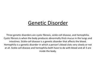 Genetic Disorder Three genetic disorders are cystic fibrosis, sickle-cell disease, and hemophilia. Cystic fibrosis is when the body produces abnormally thick mucus in the lungs and intestines. Sickle-cell disease is a genetic disorder that affects the blood. Hemophilia is a genetic disorder in which a person’s blood clots very slowly or not at all. Sickle-cell disease and hemophilia both have to do with blood and all 3 are inside the body. 