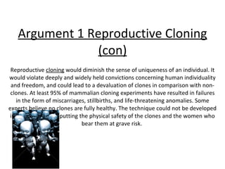 Argument 1 Reproductive Cloning (con) Reproductive  cloning  would diminish the sense of uniqueness of an individual. It would violate deeply and widely held convictions concerning human individuality and freedom, and could lead to a devaluation of clones in comparison with non-clones. At least 95% of mammalian cloning experiments have resulted in failures in the form of miscarriages, stillbirths, and life-threatening anomalies. Some experts believe no clones are fully healthy. The technique could not be developed in humans without putting the physical safety of the clones and the women who bear them at grave risk.  