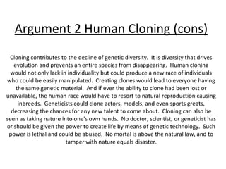 Argument 2 Human Cloning (cons) Cloning contributes to the decline of genetic diversity.  It is diversity that drives evolution and prevents an entire species from disappearing.  Human cloning would not only lack in individuality but could produce a new race of individuals who could be easily manipulated.  Creating clones would lead to everyone having the same genetic material.  And if ever the ability to clone had been lost or unavailable, the human race would have to resort to natural reproduction causing inbreeds.  Geneticists could clone actors, models, and even sports greats, decreasing the chances for any new talent to come about.  Cloning can also be seen as taking nature into one's own hands.  No doctor, scientist, or geneticist has or should be given the power to create life by means of genetic technology.  Such power is lethal and could be abused.  No mortal is above the natural law, and to tamper with nature equals disaster. 
