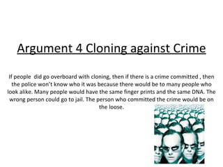 Argument 4 Cloning against Crime If people  did go overboard with cloning, then if there is a crime committed , then the police won’t know who it was because there would be to many people who look alike. Many people would have the same finger prints and the same DNA. The wrong person could go to jail. The person who committed the crime would be on the loose. 