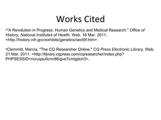 Works Cited "A Revolution in Progress: Human Genetics and Medical Research."  Office of History, National Institutes of Health . Web. 18 Mar. 2011. <http://history.nih.gov/exhibits/genetics/sect5f.htm>. Clemmitt, Marcia. "The CQ Researcher Online."  CQ Press Electronic Library . Web. 21 Mar. 2011. <http://library.cqpress.com/cqresearcher/index.php?PHPSESSID=ncruqau0crm86qjve7cmtgdch3>. 