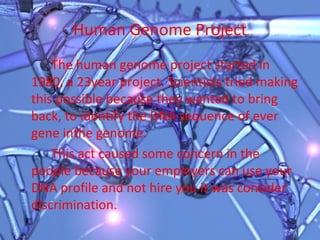 Human Genome Project The human genome project started in 1980, a 23year project. Scientists tried making this possible because they wanted to bring back, to identify the DNA sequence of ever gene inthe genome.  This act caused some concern in the people because your employers can use your DNA profile and not hire you it was consider discrimination.  