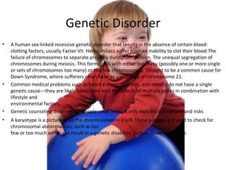 Genetic Disorder A human sex-linked recessive genetic disorder that results in the absence of certain blood-clotting factors, usually Factor VII. Hemophiliacs suffer from an inability to clot their blood.The failure of chromosomes to separate properly during cell division. The unequal segregation of chromosomes during meiosis. This forms cells with either too many (possibly one or more single or sets of chromosomes too many) or too few chromosomes. Thought to be a common cause for Down Syndrome, where sufferers often have an extra copy of chromosome 21. Common medical problems such as heart disease, diabetes, and obesity do not have a single genetic cause—they are likely associated with the effects of multiple genes in combination with lifestyle and  environmental factors. Genetic counseling dose not tell people what to do, it only explains the options and risks A karyotype is a picture of all the chromosomes in a cell. These pictures are used to check for chromosomal abnormalities, such as too  few or too much which can result in a genetic disability, such as Down syndrome. 