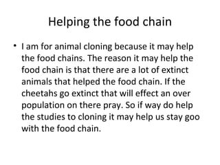 Helping the food chain I am for animal cloning because it may help the food chains. The reason it may help the food chain is that there are a lot of extinct animals that helped the food chain. If the cheetahs go extinct that will effect an over population on there pray. So if way do help the studies to cloning it may help us stay goo with the food chain. 