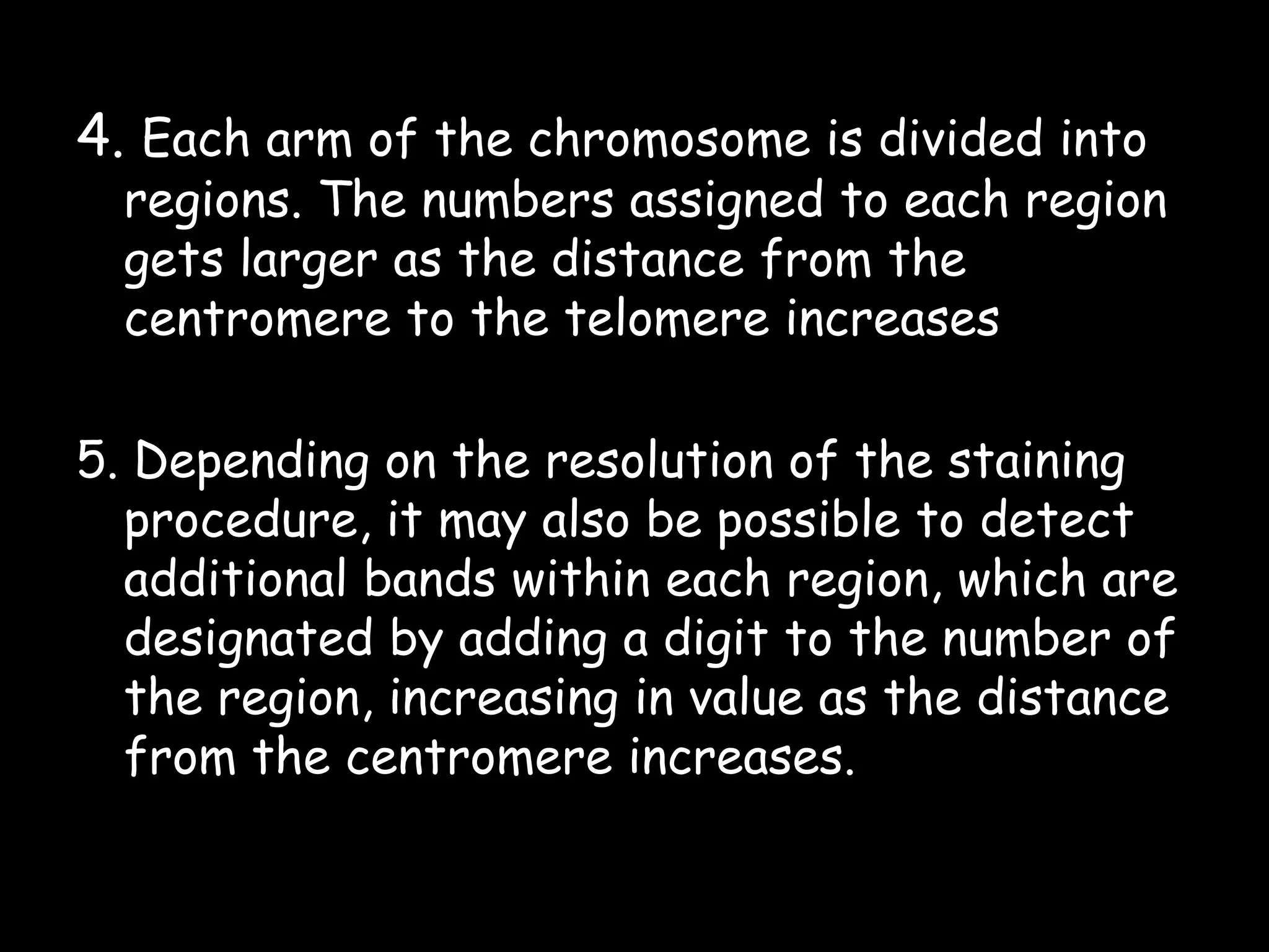 4. Each arm of the chromosome is divided into

regions. The numbers assigned to each region
gets larger as the distance from the
centromere to the telomere increases

5. Depending on the resolution of the staining
procedure, it may also be possible to detect
additional bands within each region, which are
designated by adding a digit to the number of
the region, increasing in value as the distance
from the centromere increases.

 
