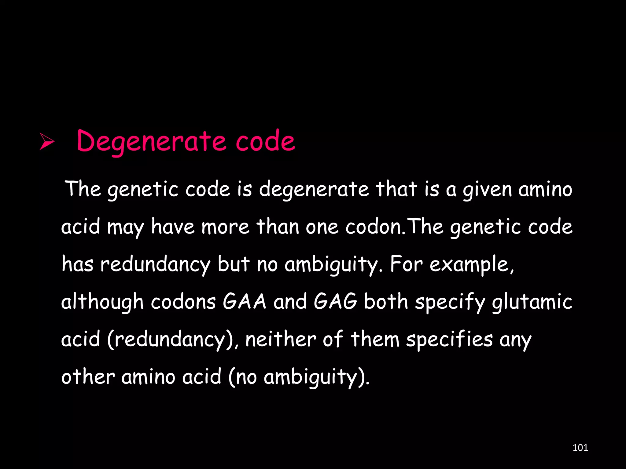  Degenerate code
The genetic code is degenerate that is a given amino
acid may have more than one codon.The genetic code

has redundancy but no ambiguity. For example,
although codons GAA and GAG both specify glutamic
acid (redundancy), neither of them specifies any

other amino acid (no ambiguity).

101

 