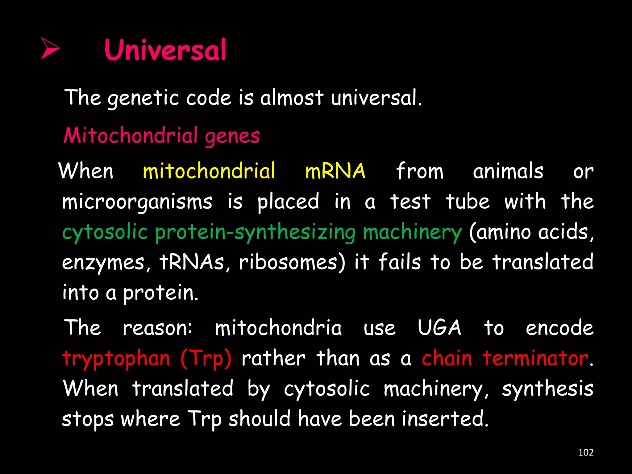 

Universal
The genetic code is almost universal.

Mitochondrial genes

When mitochondrial mRNA from animals or
microorganisms is placed in a test tube with the
cytosolic protein-synthesizing machinery (amino acids,
enzymes, tRNAs, ribosomes) it fails to be translated
into a protein.
The reason: mitochondria use UGA to encode
tryptophan (Trp) rather than as a chain terminator.
When translated by cytosolic machinery, synthesis
stops where Trp should have been inserted.
102

 