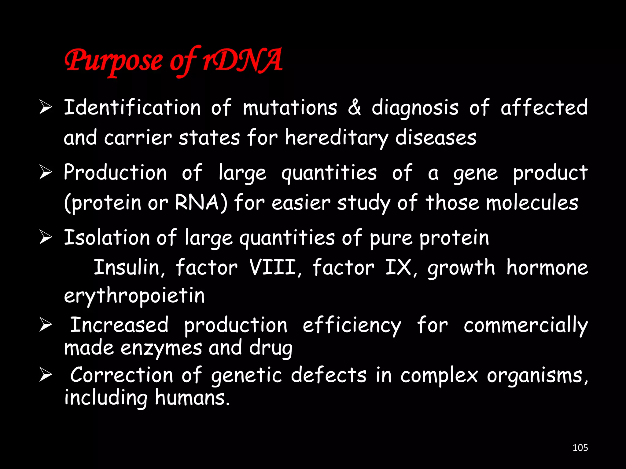Purpose of rDNA
 Identification of mutations & diagnosis of affected
and carrier states for hereditary diseases

 Production of large quantities of a gene product
(protein or RNA) for easier study of those molecules
 Isolation of large quantities of pure protein
Insulin, factor VIII, factor IX, growth hormone
erythropoietin
 Increased production efficiency for commercially
made enzymes and drug
 Correction of genetic defects in complex organisms,
including humans.
105

 