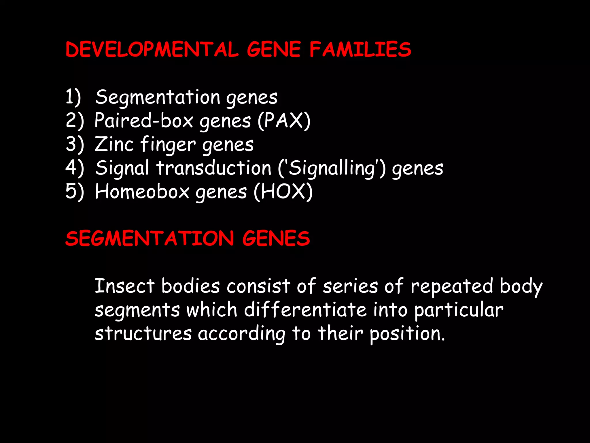 DEVELOPMENTAL GENE FAMILIES
1)
2)
3)
4)
5)

Segmentation genes
Paired-box genes (PAX)
Zinc finger genes
Signal transduction („Signalling‟) genes
Homeobox genes (HOX)

SEGMENTATION GENES
Insect bodies consist of series of repeated body
segments which differentiate into particular
structures according to their position.

 