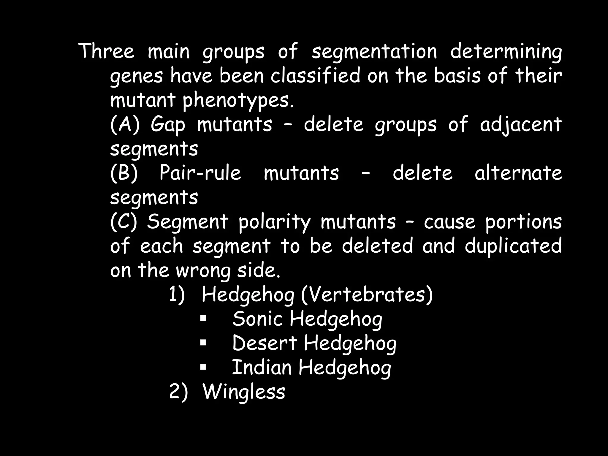 Three main groups of segmentation determining
genes have been classified on the basis of their
mutant phenotypes.
(A) Gap mutants – delete groups of adjacent
segments
(B) Pair-rule mutants – delete alternate
segments
(C) Segment polarity mutants – cause portions
of each segment to be deleted and duplicated
on the wrong side.
1) Hedgehog (Vertebrates)
 Sonic Hedgehog
 Desert Hedgehog
 Indian Hedgehog
2) Wingless

 