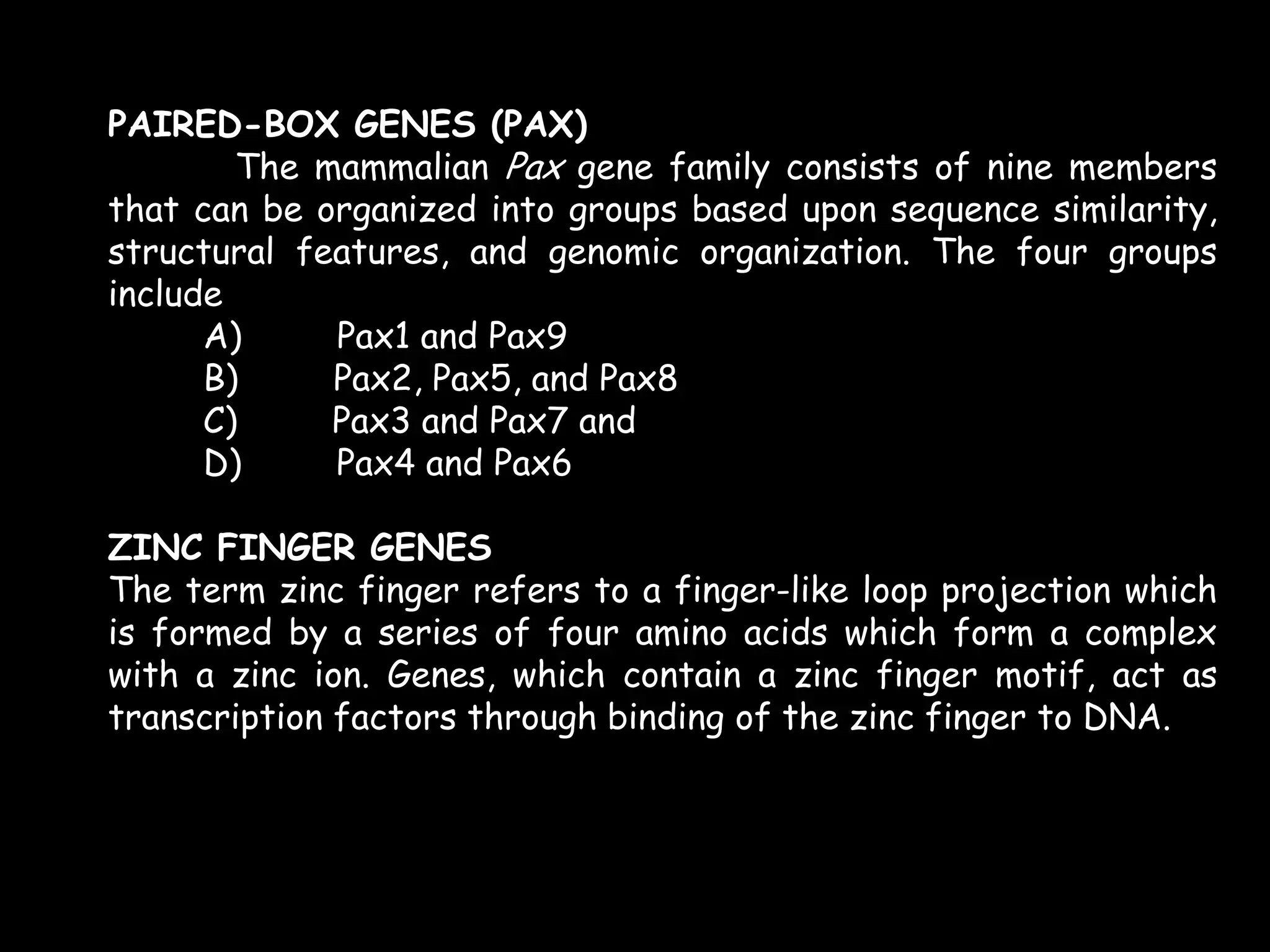PAIRED-BOX GENES (PAX)
The mammalian Pax gene family consists of nine members
that can be organized into groups based upon sequence similarity,
structural features, and genomic organization. The four groups
include
A)
Pax1 and Pax9
B)
Pax2, Pax5, and Pax8
C)
Pax3 and Pax7 and
D)
Pax4 and Pax6
ZINC FINGER GENES
The term zinc finger refers to a finger-like loop projection which
is formed by a series of four amino acids which form a complex
with a zinc ion. Genes, which contain a zinc finger motif, act as
transcription factors through binding of the zinc finger to DNA.

 