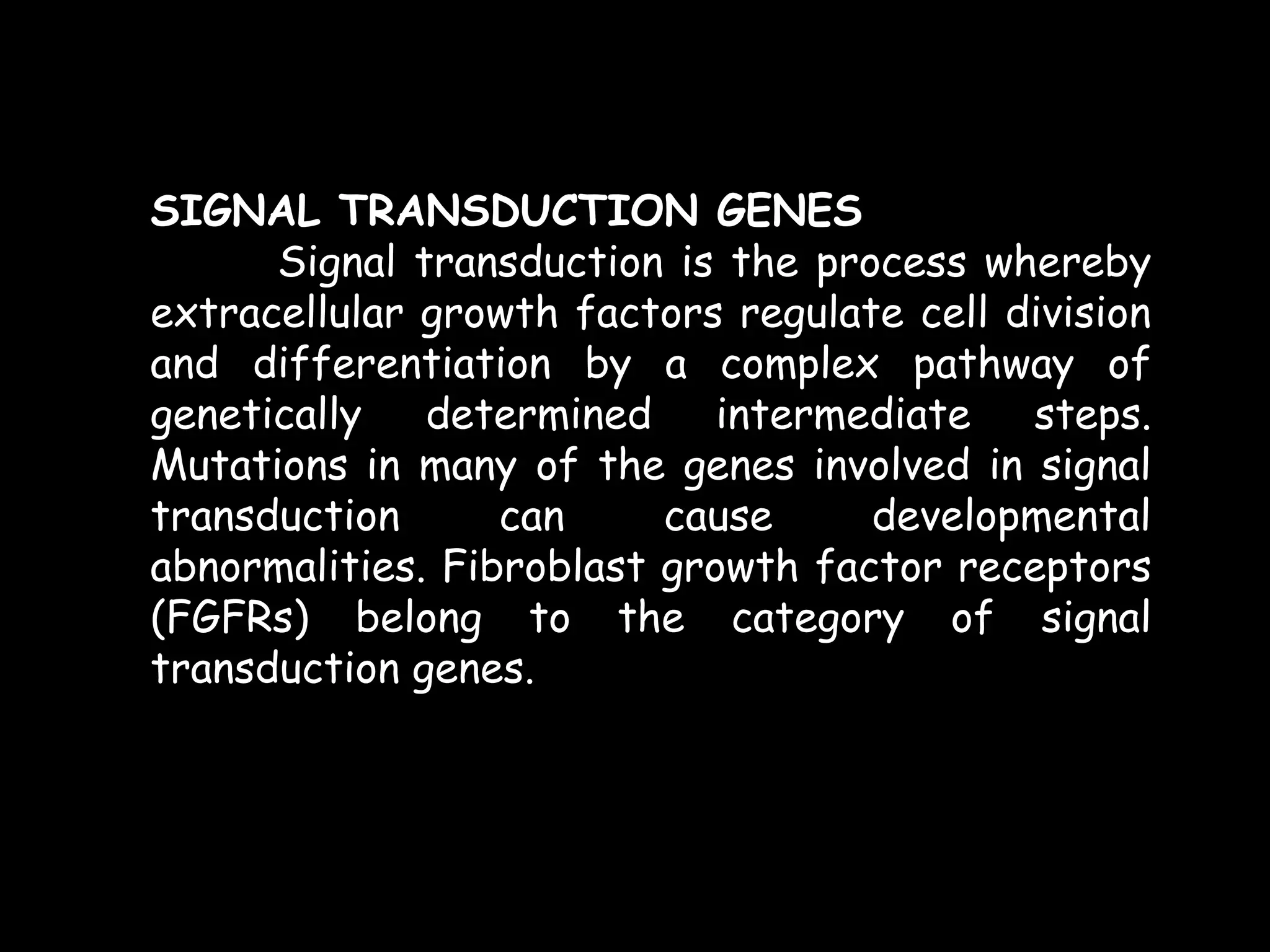 SIGNAL TRANSDUCTION GENES
Signal transduction is the process whereby
extracellular growth factors regulate cell division
and differentiation by a complex pathway of
genetically
determined
intermediate
steps.
Mutations in many of the genes involved in signal
transduction
can
cause
developmental
abnormalities. Fibroblast growth factor receptors
(FGFRs) belong to the category of signal
transduction genes.

 