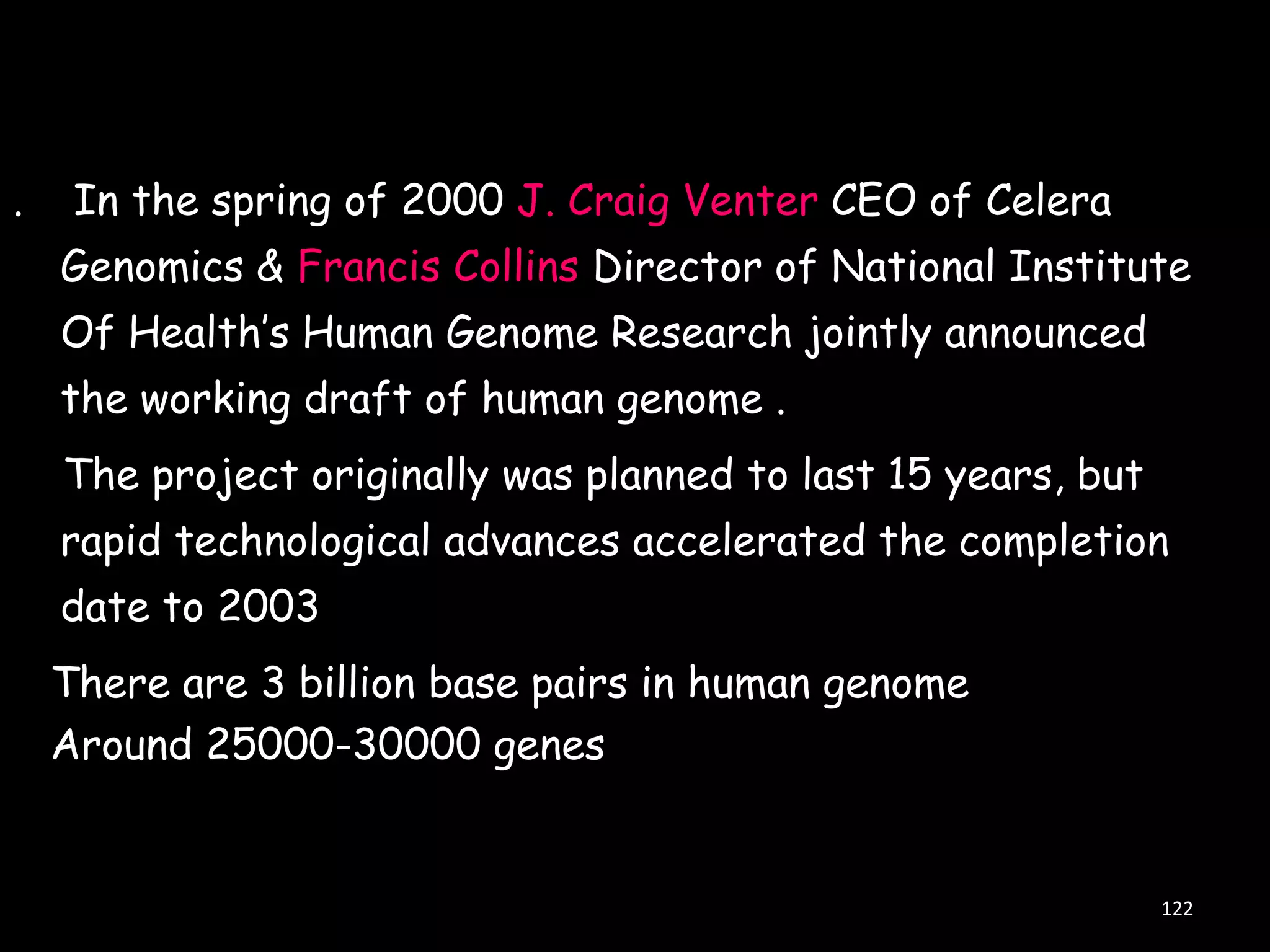 .

In the spring of 2000 J. Craig Venter CEO of Celera
Genomics & Francis Collins Director of National Institute

Of Health‟s Human Genome Research jointly announced
the working draft of human genome .
The project originally was planned to last 15 years, but

rapid technological advances accelerated the completion
date to 2003
There are 3 billion base pairs in human genome
Around 25000-30000 genes

122

 