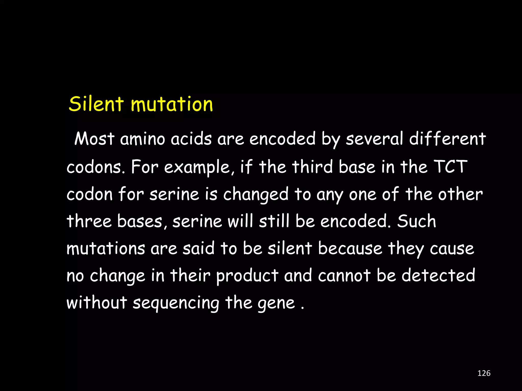 Silent mutation
Most amino acids are encoded by several different
codons. For example, if the third base in the TCT
codon for serine is changed to any one of the other

three bases, serine will still be encoded. Such
mutations are said to be silent because they cause
no change in their product and cannot be detected
without sequencing the gene .

126

 