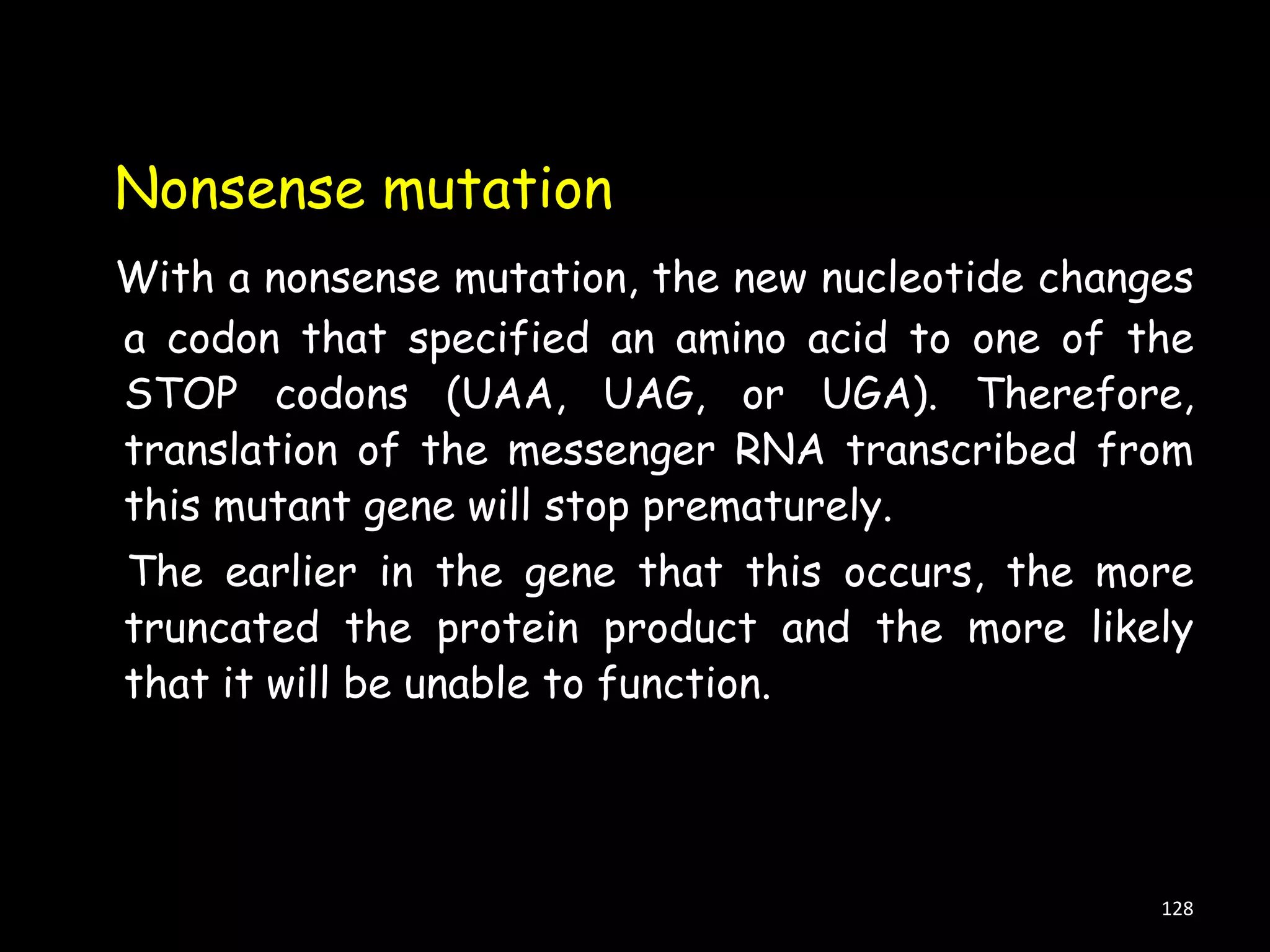 Nonsense mutation
With a nonsense mutation, the new nucleotide changes
a codon that specified an amino acid to one of the
STOP codons (UAA, UAG, or UGA). Therefore,
translation of the messenger RNA transcribed from
this mutant gene will stop prematurely.
The earlier in the gene that this occurs, the more
truncated the protein product and the more likely
that it will be unable to function.

128

 
