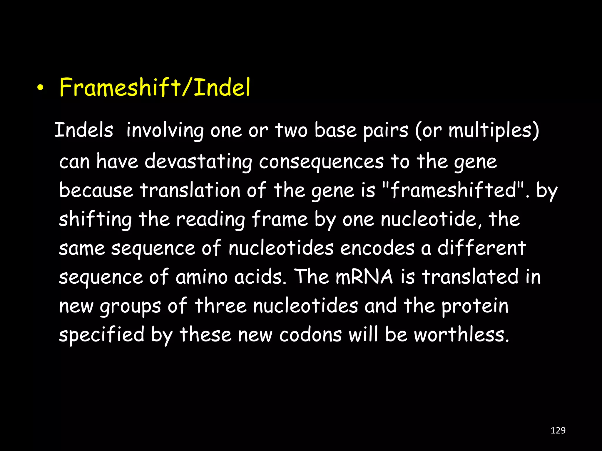 • Frameshift/Indel
Indels involving one or two base pairs (or multiples)

can have devastating consequences to the gene
because translation of the gene is "frameshifted". by
shifting the reading frame by one nucleotide, the
same sequence of nucleotides encodes a different
sequence of amino acids. The mRNA is translated in
new groups of three nucleotides and the protein
specified by these new codons will be worthless.

129

 
