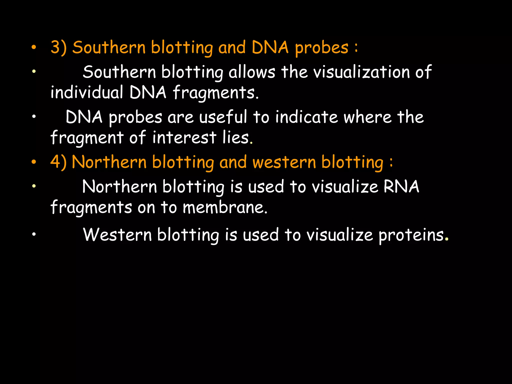 • 3) Southern blotting and DNA probes :
•
Southern blotting allows the visualization of
individual DNA fragments.
•
DNA probes are useful to indicate where the
fragment of interest lies.
• 4) Northern blotting and western blotting :
•
Northern blotting is used to visualize RNA
fragments on to membrane.
•

Western blotting is used to visualize proteins.

 