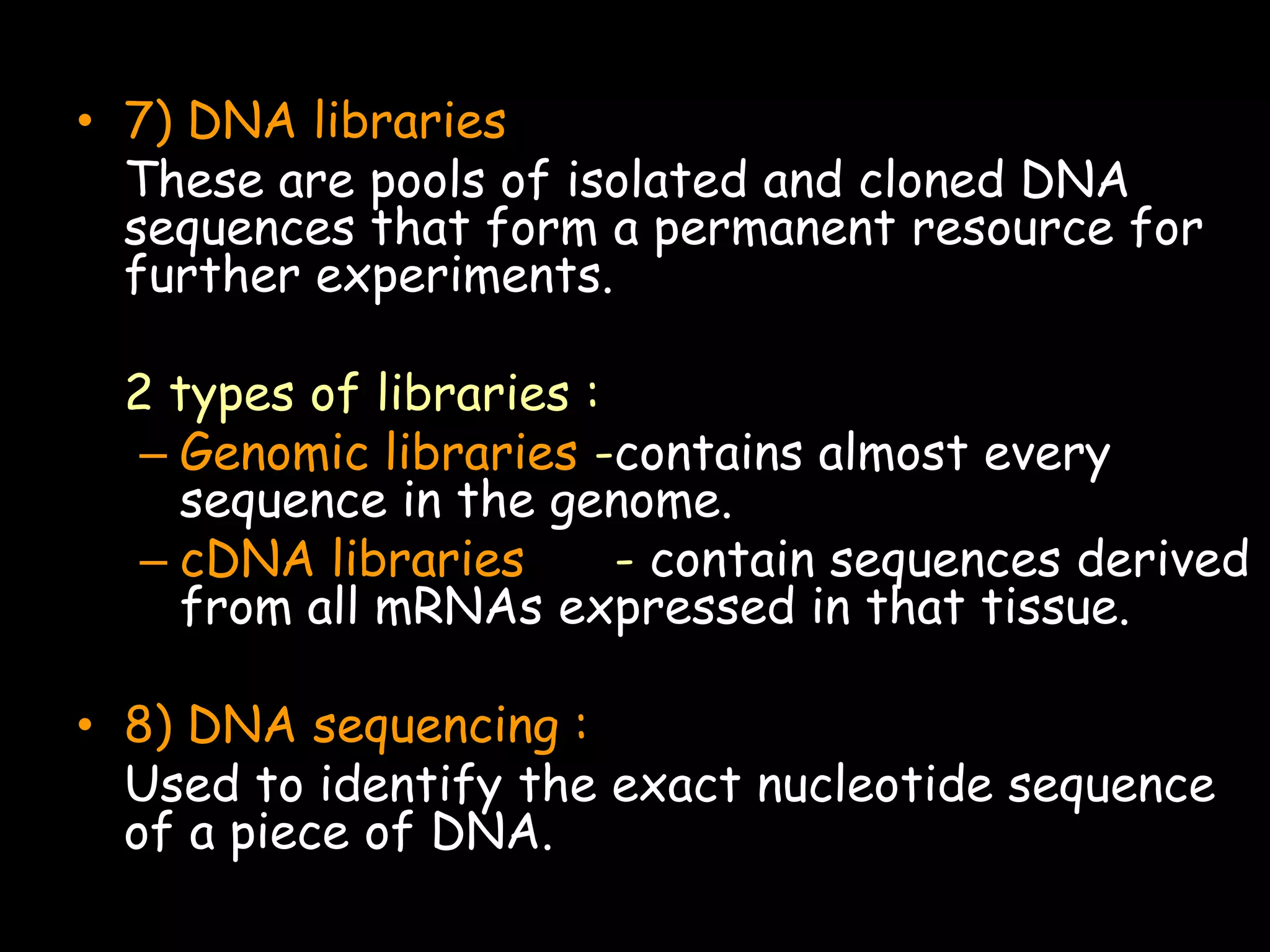 • 7) DNA libraries
These are pools of isolated and cloned DNA
sequences that form a permanent resource for
further experiments.
2 types of libraries :
– Genomic libraries -contains almost every
sequence in the genome.
– cDNA libraries
- contain sequences derived
from all mRNAs expressed in that tissue.
• 8) DNA sequencing :
Used to identify the exact nucleotide sequence
of a piece of DNA.

 