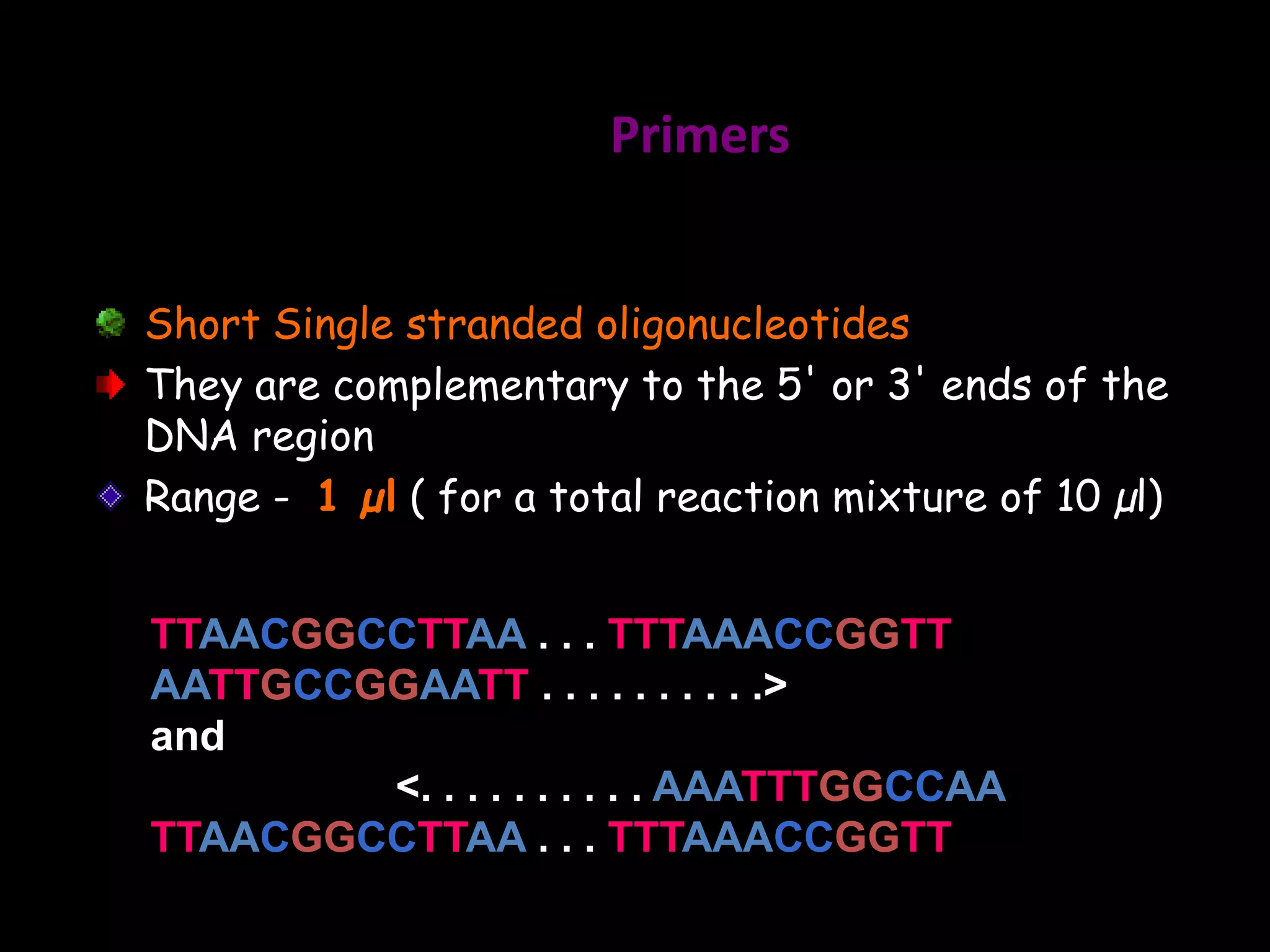 Primers
Short Single stranded oligonucleotides
They are complementary to the 5' or 3' ends of the
DNA region
Range - 1 µl ( for a total reaction mixture of 10 µl)
TTAACGGCCTTAA . . . TTTAAACCGGTT
AATTGCCGGAATT . . . . . . . . . .>
and
<. . . . . . . . . . AAATTTGGCCAA
TTAACGGCCTTAA . . . TTTAAACCGGTT

 