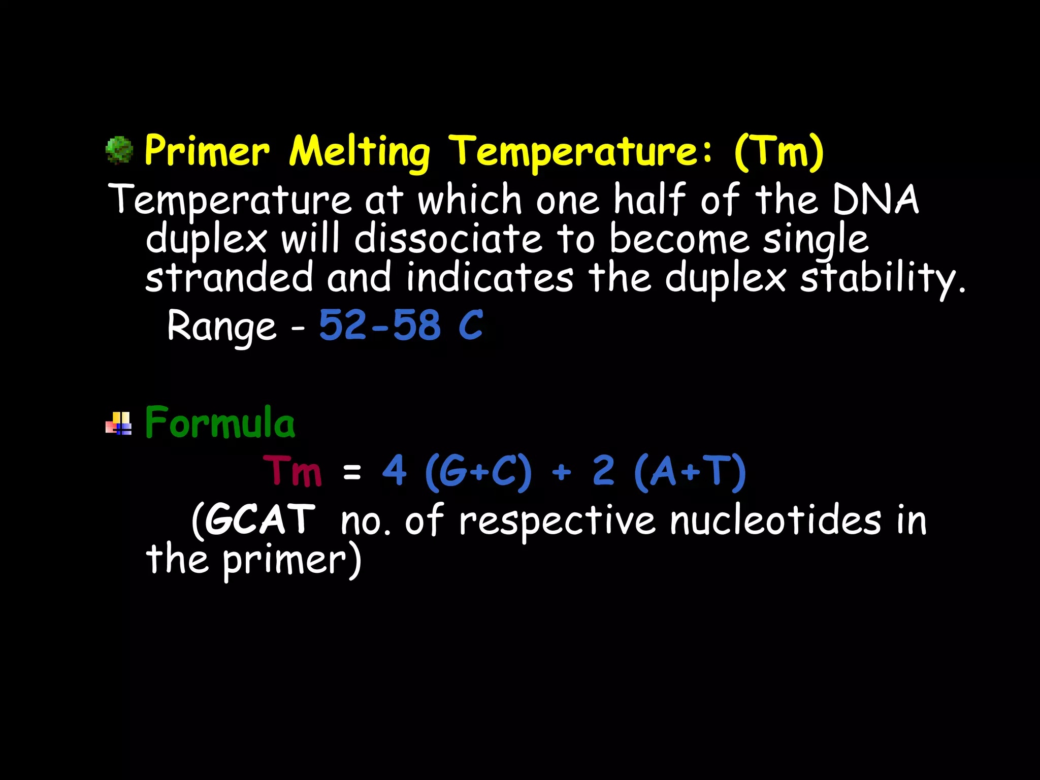 Primer Melting Temperature: (Tm)
Temperature at which one half of the DNA
duplex will dissociate to become single
stranded and indicates the duplex stability.
Range - 52-58 C
Formula
Tm = 4 (G+C) + 2 (A+T)
(GCAT no. of respective nucleotides in
the primer)

 