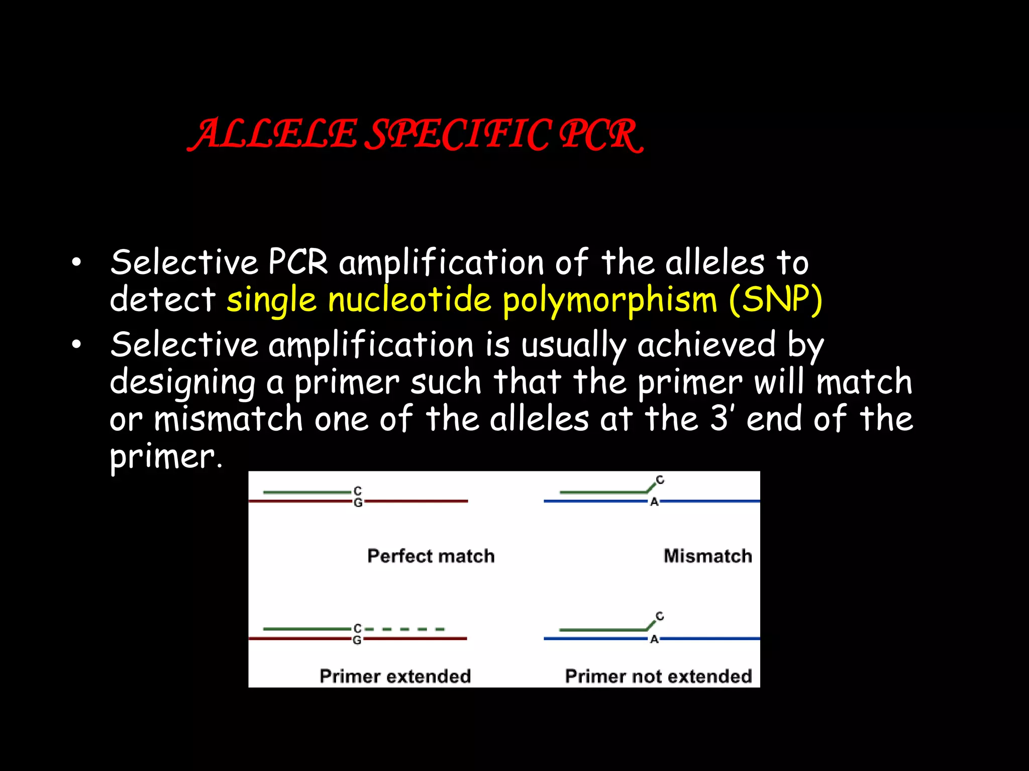 ALLELE SPECIFIC PCR
• Selective PCR amplification of the alleles to
detect single nucleotide polymorphism (SNP)
• Selective amplification is usually achieved by
designing a primer such that the primer will match
or mismatch one of the alleles at the 3‟ end of the
primer.

 