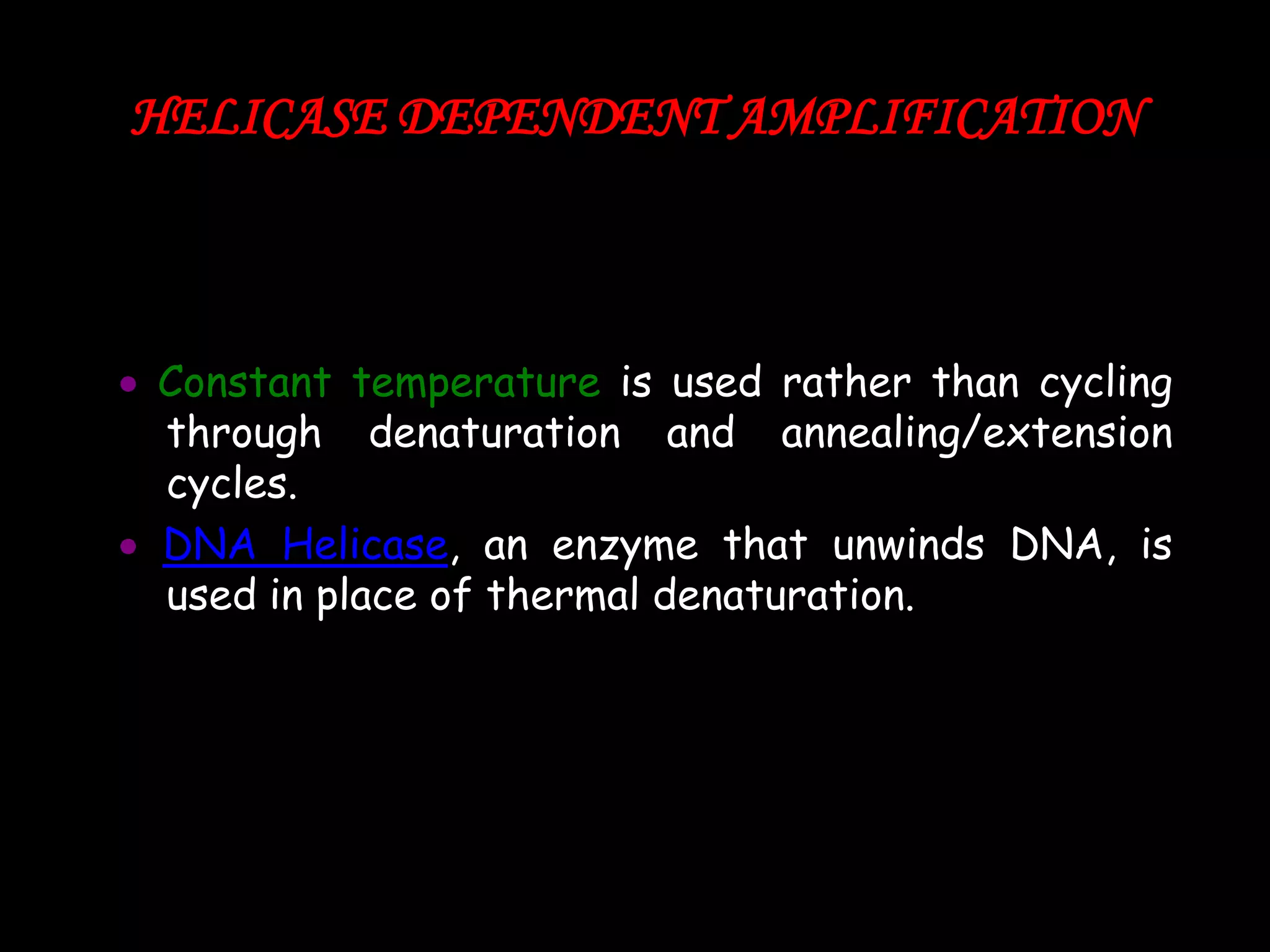 HELICASE DEPENDENT AMPLIFICATION

Constant temperature is used rather than cycling
through denaturation and annealing/extension
cycles.
DNA Helicase, an enzyme that unwinds DNA, is
used in place of thermal denaturation.

 