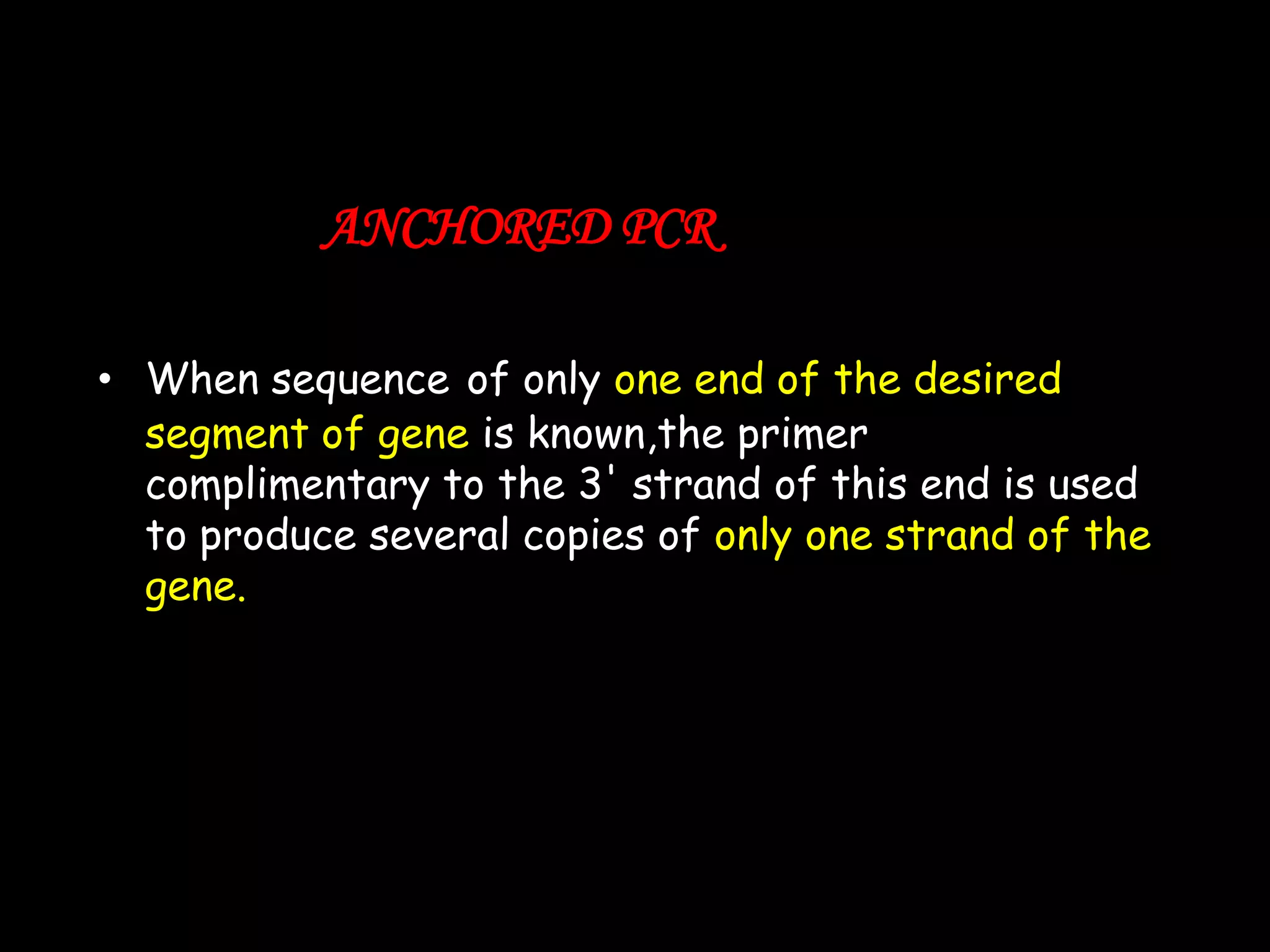 ANCHORED PCR
• When sequence of only one end of the desired
segment of gene is known,the primer
complimentary to the 3' strand of this end is used
to produce several copies of only one strand of the
gene.

 