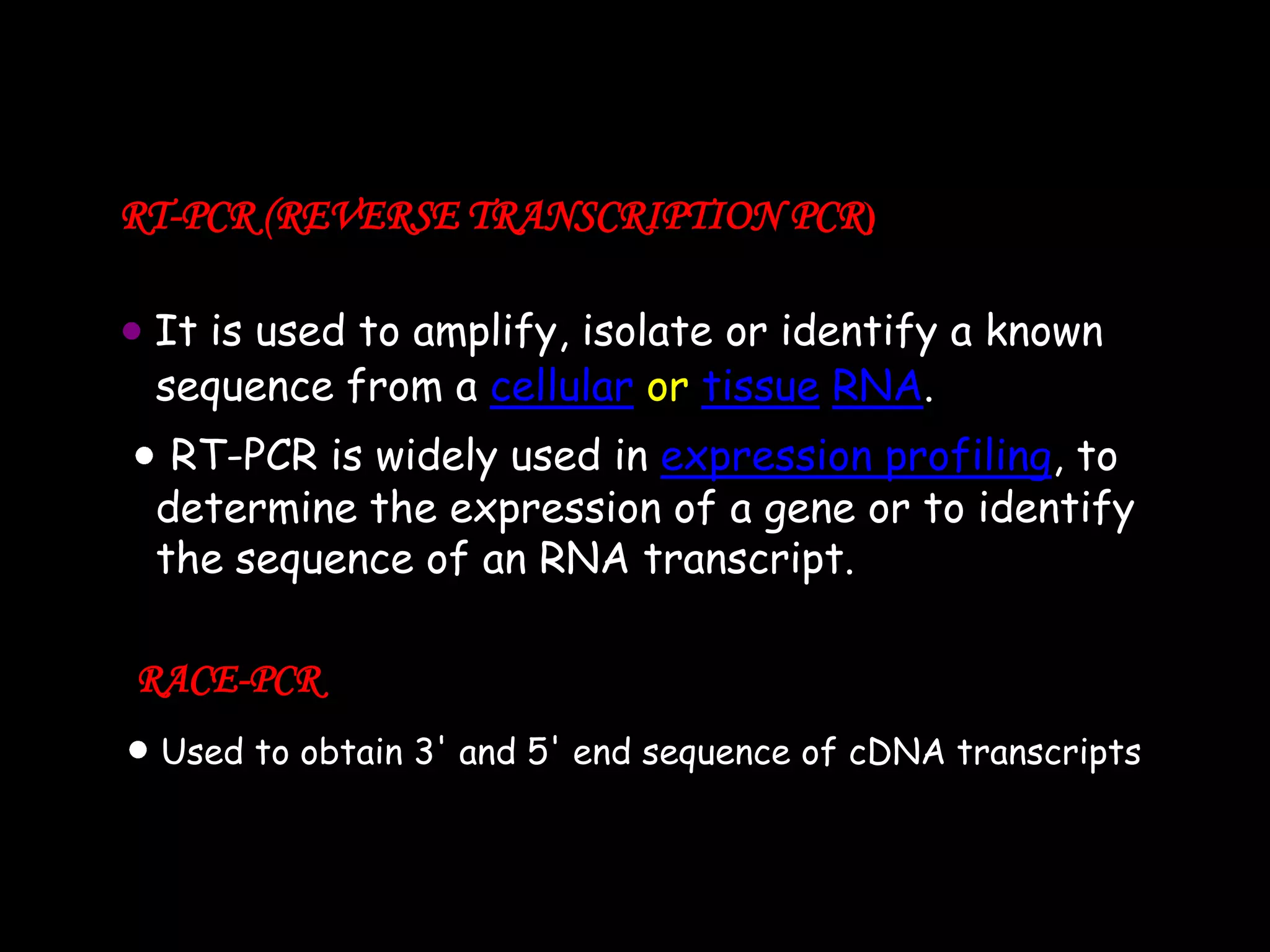 RT-PCR (REVERSE TRANSCRIPTION PCR)
It is used to amplify, isolate or identify a known
sequence from a cellular or tissue RNA.
RT-PCR is widely used in expression profiling, to
determine the expression of a gene or to identify
the sequence of an RNA transcript.
RACE-PCR
Used to obtain 3' and 5' end sequence of cDNA transcripts

 