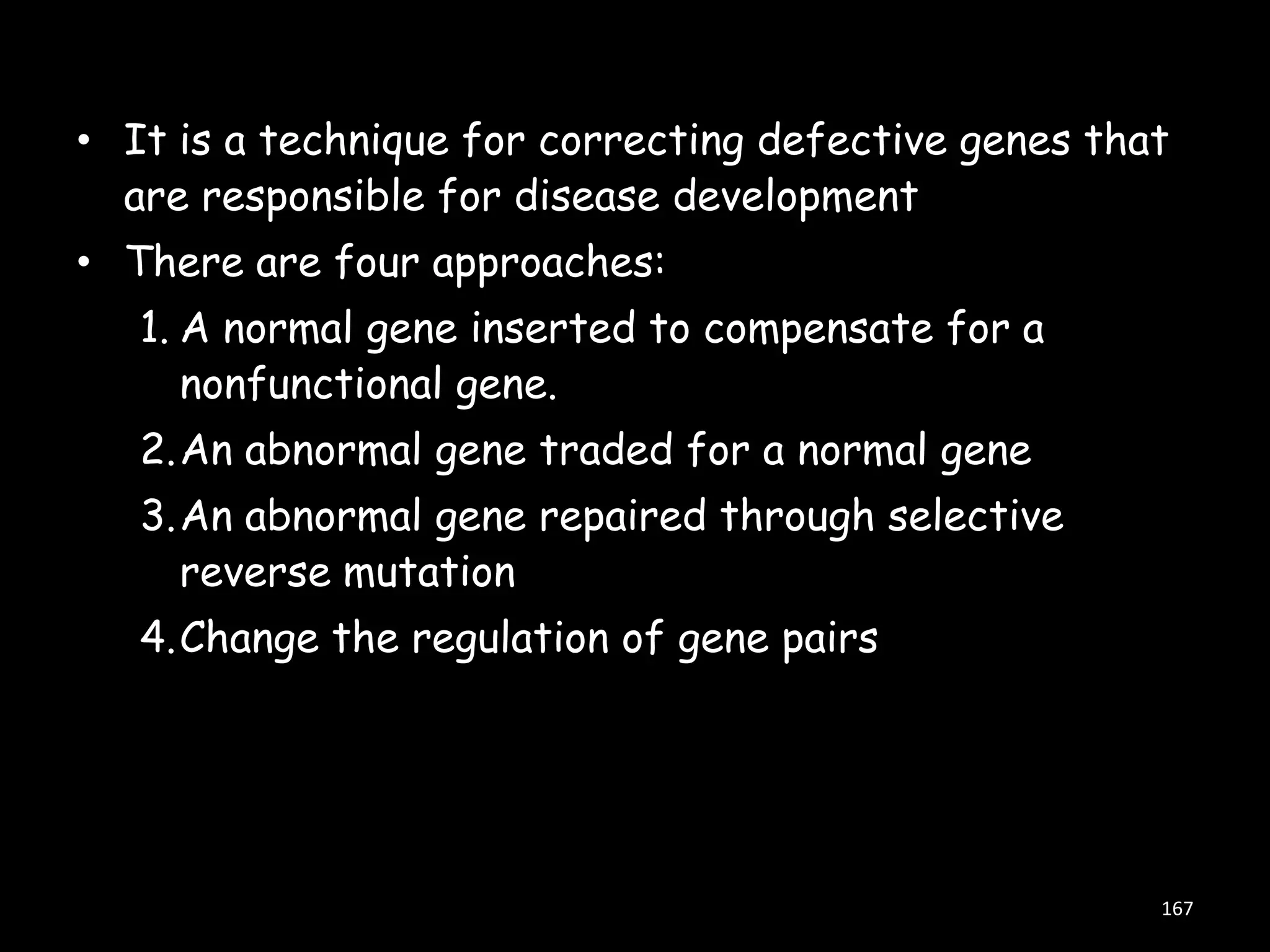 • It is a technique for correcting defective genes that
are responsible for disease development
• There are four approaches:

1. A normal gene inserted to compensate for a
nonfunctional gene.
2.An abnormal gene traded for a normal gene
3.An abnormal gene repaired through selective
reverse mutation
4.Change the regulation of gene pairs

167

 
