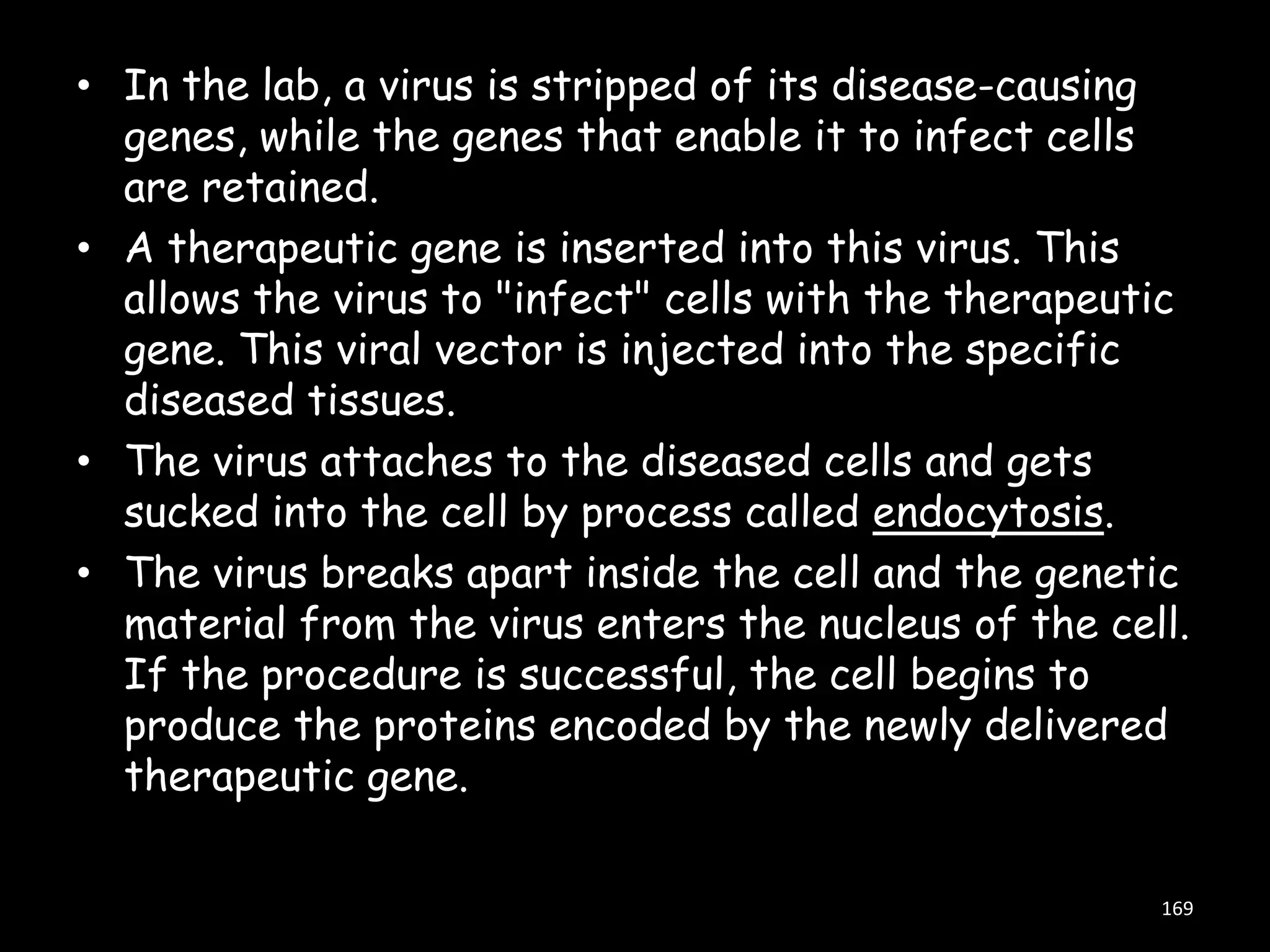 • In the lab, a virus is stripped of its disease-causing
genes, while the genes that enable it to infect cells
are retained.
• A therapeutic gene is inserted into this virus. This
allows the virus to "infect" cells with the therapeutic
gene. This viral vector is injected into the specific
diseased tissues.
• The virus attaches to the diseased cells and gets
sucked into the cell by process called endocytosis.
• The virus breaks apart inside the cell and the genetic
material from the virus enters the nucleus of the cell.
If the procedure is successful, the cell begins to
produce the proteins encoded by the newly delivered
therapeutic gene.
169

 