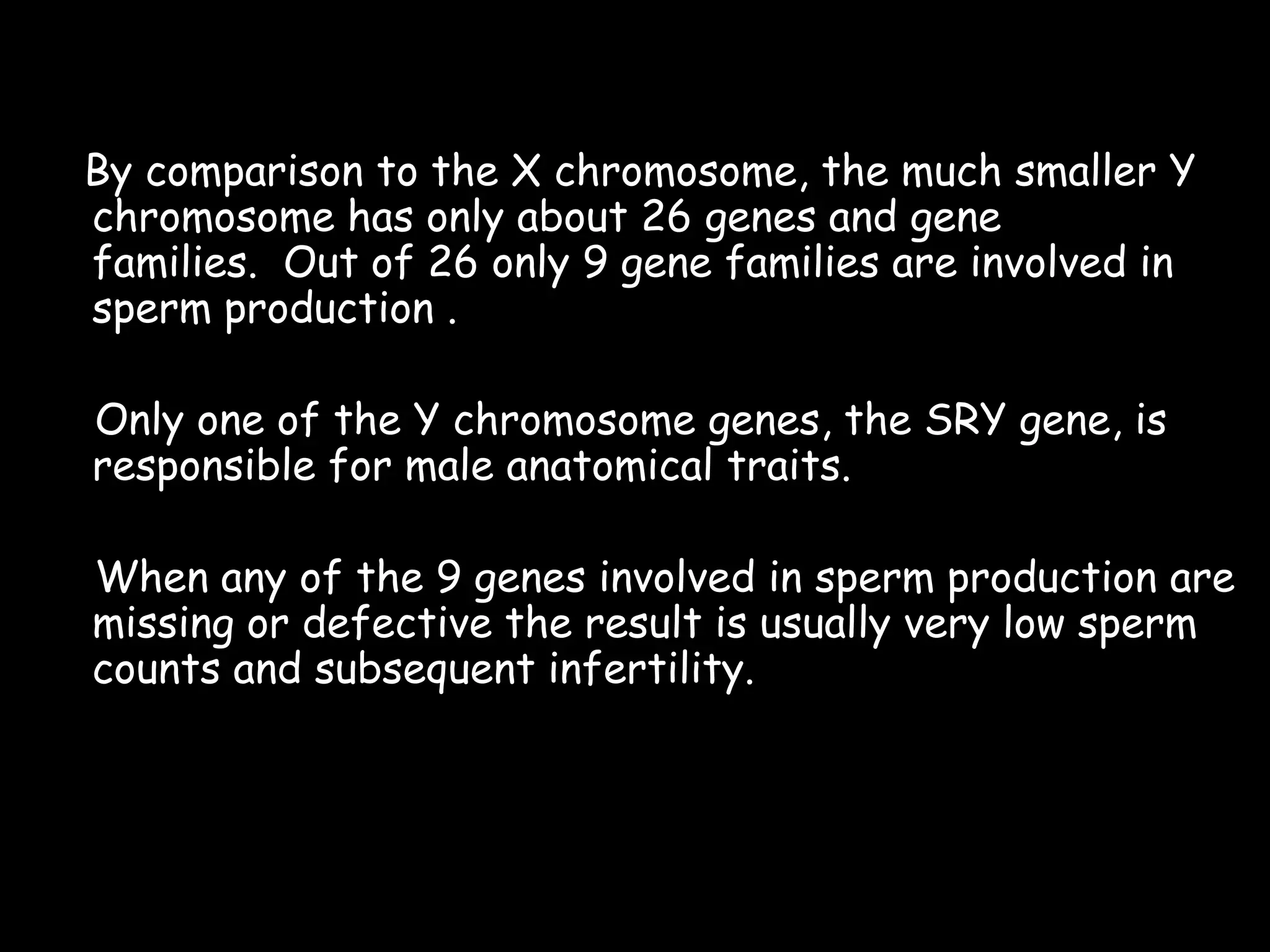 By comparison to the X chromosome, the much smaller Y
chromosome has only about 26 genes and gene
families. Out of 26 only 9 gene families are involved in
sperm production .
Only one of the Y chromosome genes, the SRY gene, is
responsible for male anatomical traits.
When any of the 9 genes involved in sperm production are
missing or defective the result is usually very low sperm
counts and subsequent infertility.

17

 