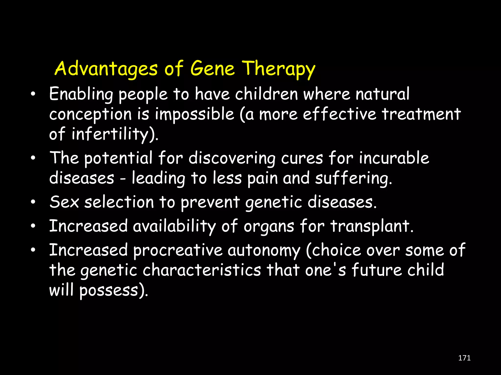 Advantages of Gene Therapy
• Enabling people to have children where natural
conception is impossible (a more effective treatment
of infertility).
• The potential for discovering cures for incurable
diseases - leading to less pain and suffering.
• Sex selection to prevent genetic diseases.
• Increased availability of organs for transplant.
• Increased procreative autonomy (choice over some of
the genetic characteristics that one's future child
will possess).

171

 