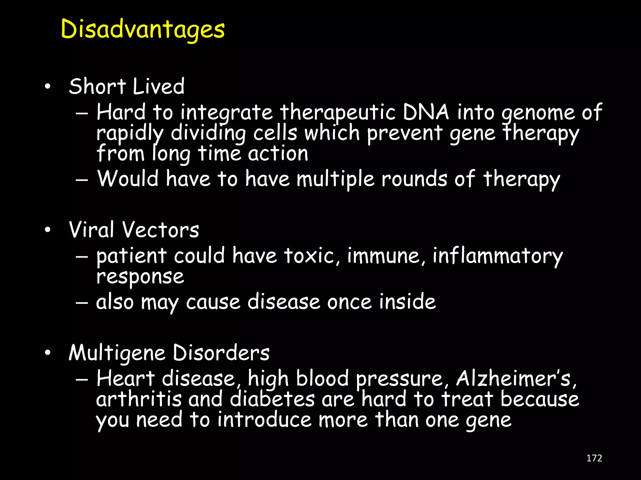 Disadvantages
• Short Lived
– Hard to integrate therapeutic DNA into genome of
rapidly dividing cells which prevent gene therapy
from long time action
– Would have to have multiple rounds of therapy
• Viral Vectors
– patient could have toxic, immune, inflammatory
response
– also may cause disease once inside
• Multigene Disorders
– Heart disease, high blood pressure, Alzheimer‟s,
arthritis and diabetes are hard to treat because
you need to introduce more than one gene
172

 