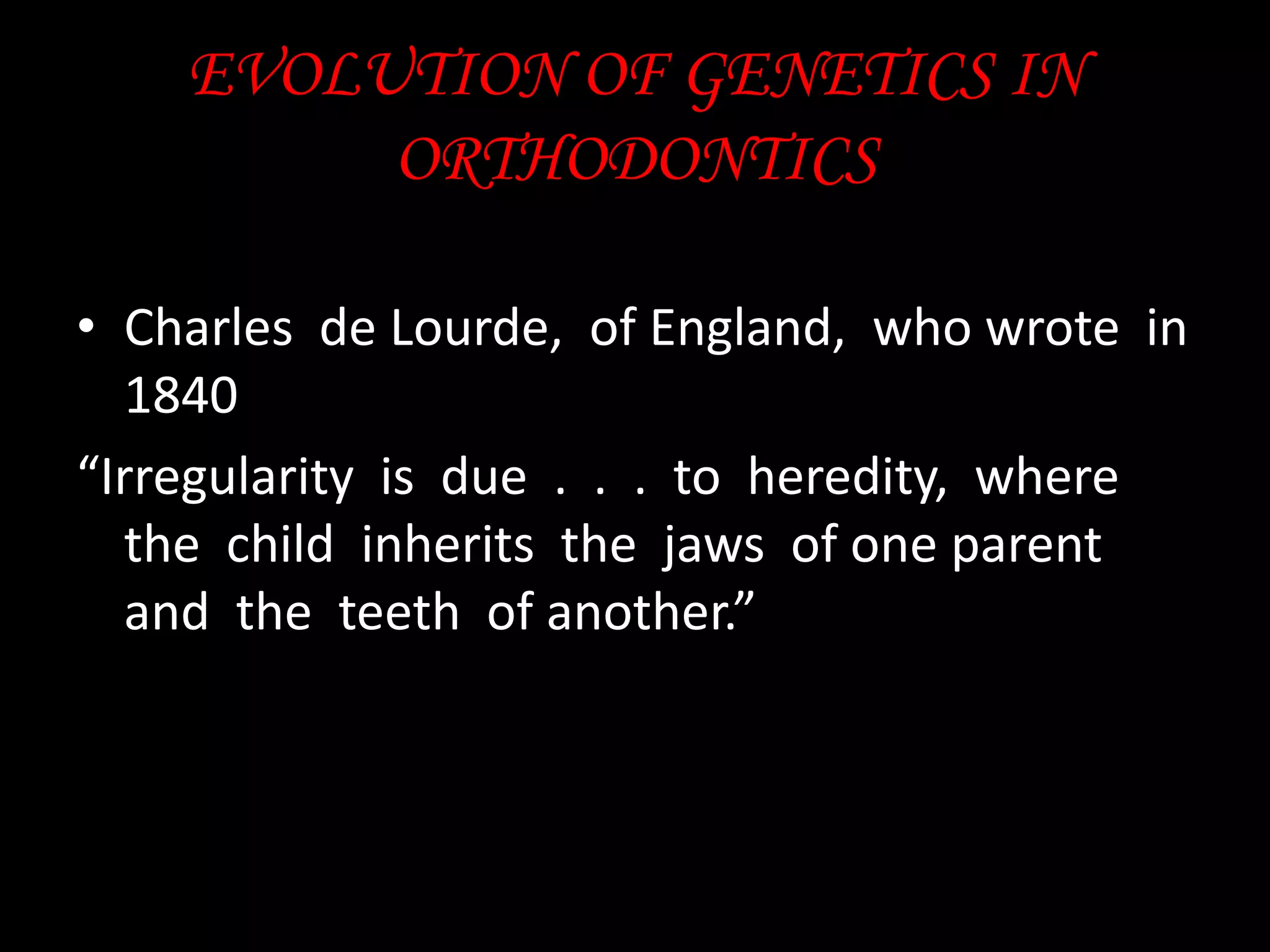 EVOLUTION OF GENETICS IN
ORTHODONTICS
• Charles de Lourde, of England, who wrote in
1840
“Irregularity is due . . . to heredity, where
the child inherits the jaws of one parent
and the teeth of another.”

 