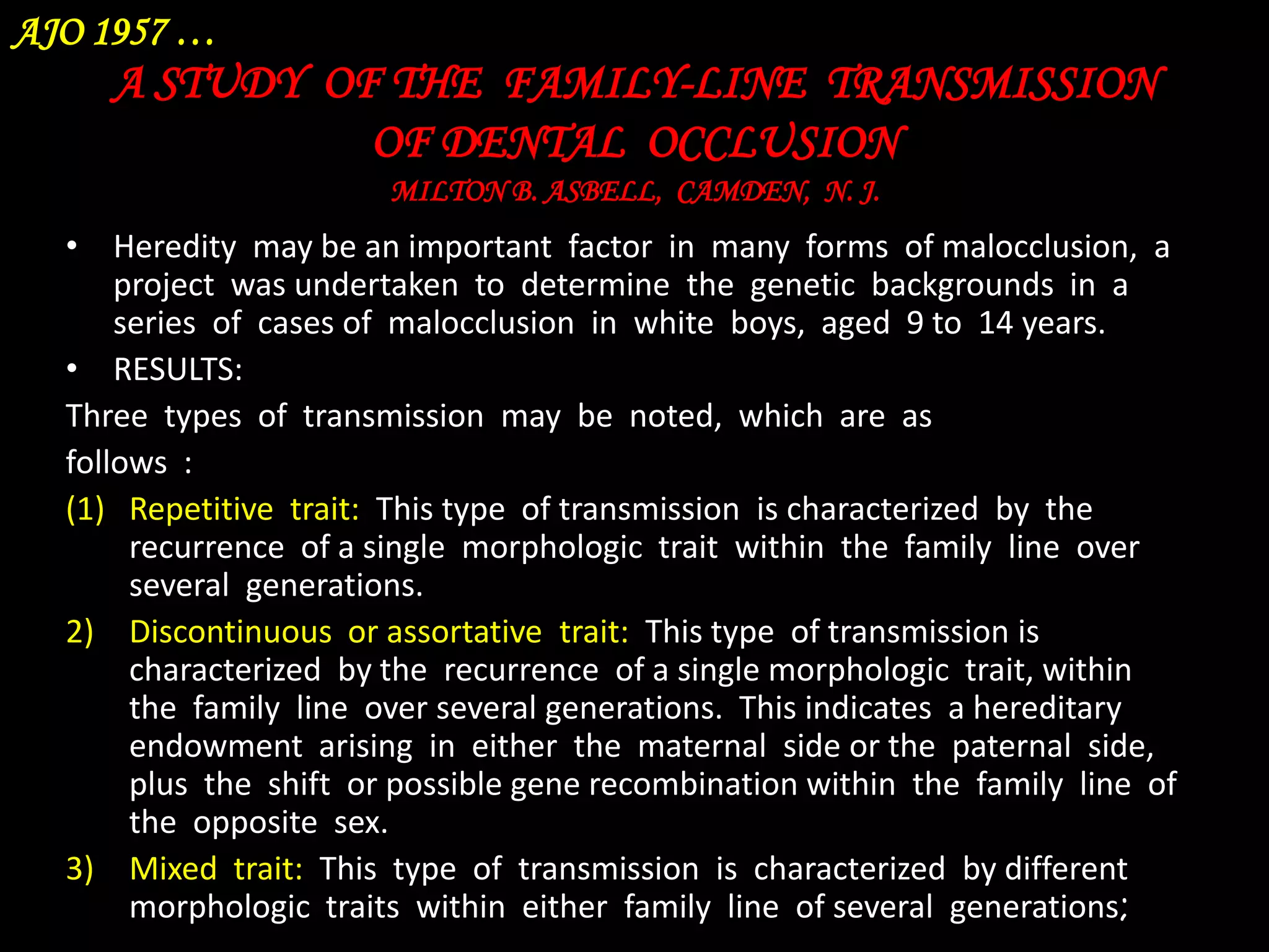 AJO 1957 …

A STUDY OF THE FAMILY-LINE TRANSMISSION
OF DENTAL OCCLUSION
MILTON B. ASBELL, CAMDEN, N. J.

• Heredity may be an important factor in many forms of malocclusion, a
project was undertaken to determine the genetic backgrounds in a
series of cases of malocclusion in white boys, aged 9 to 14 years.
• RESULTS:
Three types of transmission may be noted, which are as
follows :
(1) Repetitive trait: This type of transmission is characterized by the
recurrence of a single morphologic trait within the family line over
several generations.
2) Discontinuous or assortative trait: This type of transmission is
characterized by the recurrence of a single morphologic trait, within
the family line over several generations. This indicates a hereditary
endowment arising in either the maternal side or the paternal side,
plus the shift or possible gene recombination within the family line of
the opposite sex.
3) Mixed trait: This type of transmission is characterized by different
morphologic traits within either family line of several generations;

 