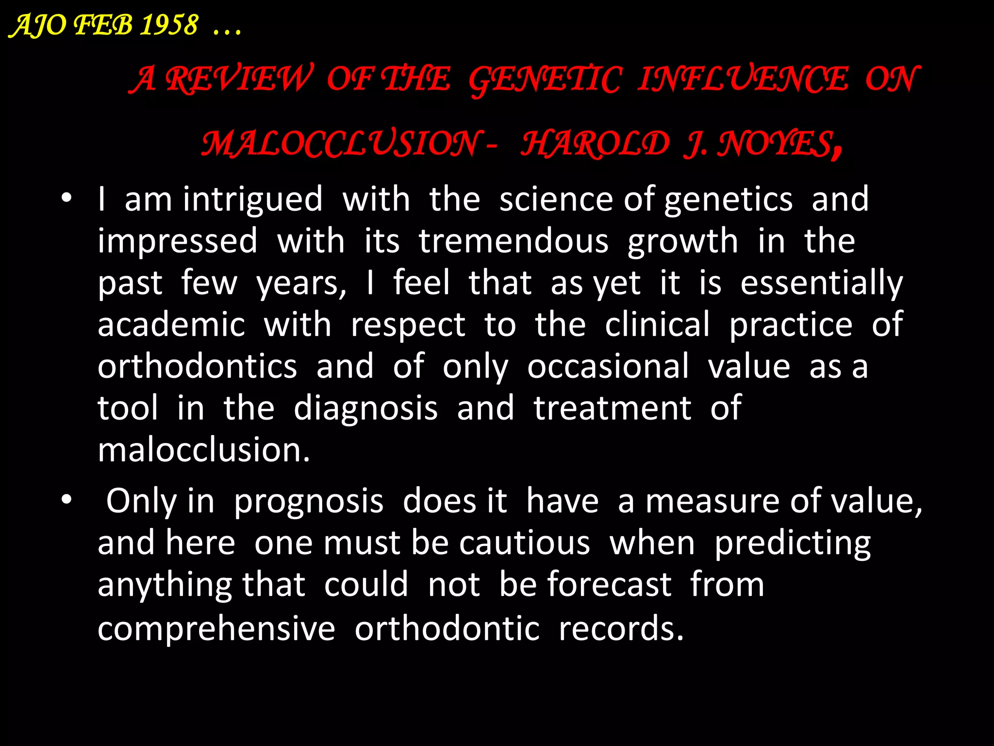 AJO FEB 1958 …

A REVIEW OF THE GENETIC INFLUENCE ON
MALOCCLUSION - HAROLD J. NOYES,
• I am intrigued with the science of genetics and
impressed with its tremendous growth in the
past few years, I feel that as yet it is essentially
academic with respect to the clinical practice of
orthodontics and of only occasional value as a
tool in the diagnosis and treatment of
malocclusion.
• Only in prognosis does it have a measure of value,
and here one must be cautious when predicting
anything that could not be forecast from
comprehensive orthodontic records.

 