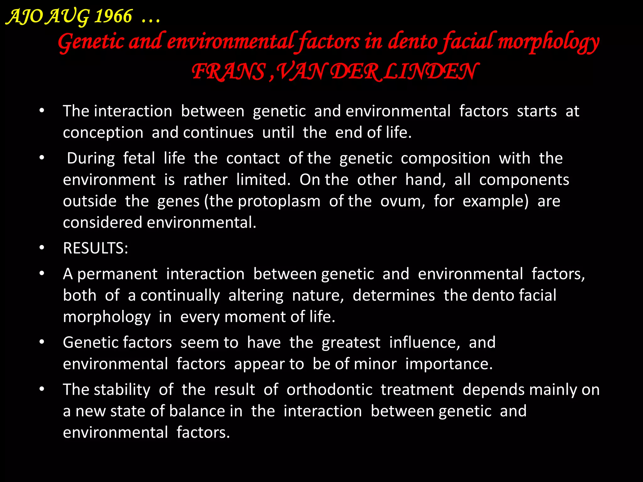AJO AUG 1966 …

Genetic and environmental factors in dento facial morphology
FRANS ,VAN DER LINDEN
• The interaction between genetic and environmental factors starts at
conception and continues until the end of life.
• During fetal life the contact of the genetic composition with the
environment is rather limited. On the other hand, all components
outside the genes (the protoplasm of the ovum, for example) are
considered environmental.
• RESULTS:
• A permanent interaction between genetic and environmental factors,
both of a continually altering nature, determines the dento facial
morphology in every moment of life.
• Genetic factors seem to have the greatest influence, and
environmental factors appear to be of minor importance.
• The stability of the result of orthodontic treatment depends mainly on
a new state of balance in the interaction between genetic and
environmental factors.

 