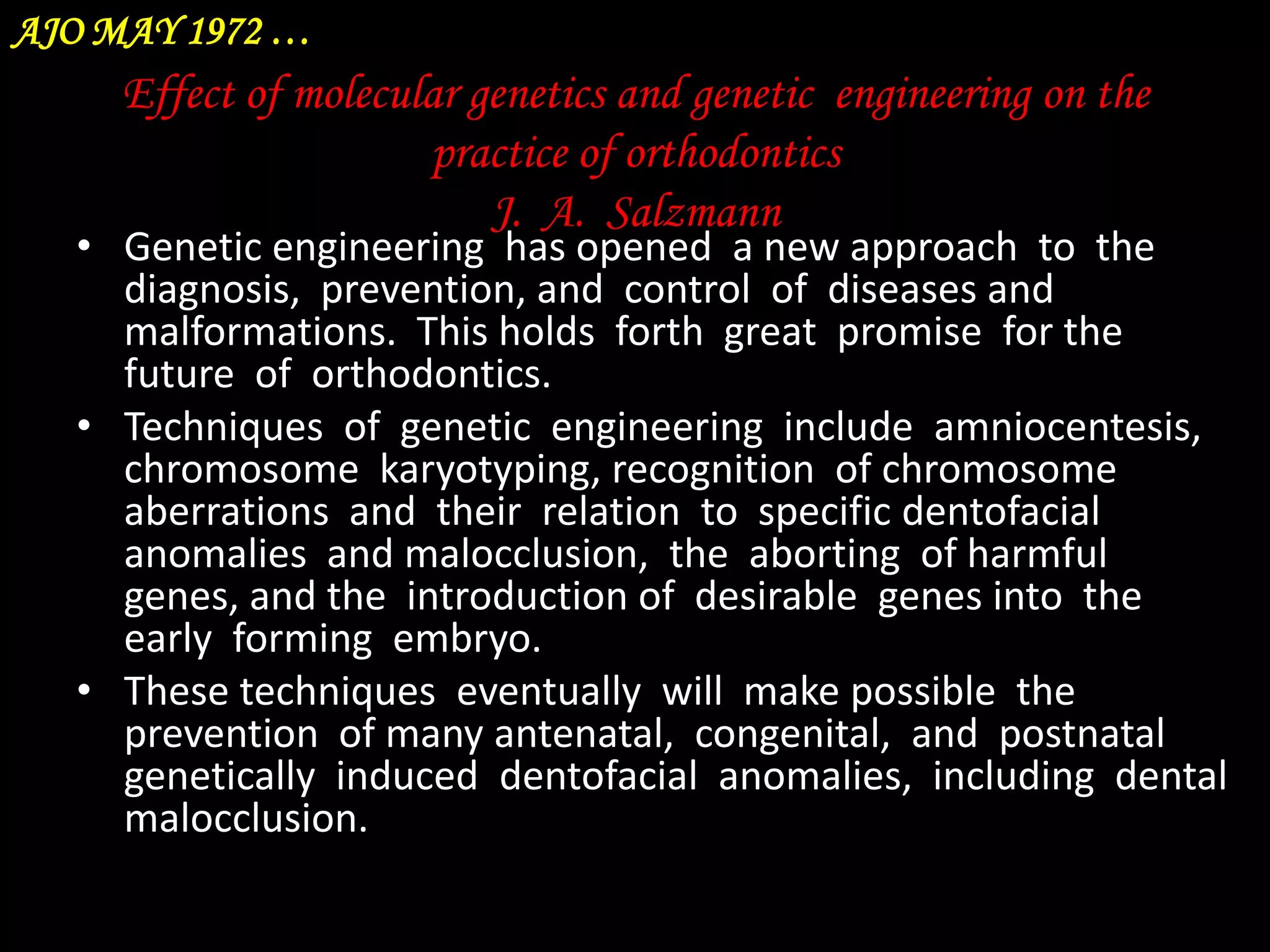 AJO MAY 1972 …

Effect of molecular genetics and genetic engineering on the
practice of orthodontics
J. A. Salzmann

• Genetic engineering has opened a new approach to the
diagnosis, prevention, and control of diseases and
malformations. This holds forth great promise for the
future of orthodontics.
• Techniques of genetic engineering include amniocentesis,
chromosome karyotyping, recognition of chromosome
aberrations and their relation to specific dentofacial
anomalies and malocclusion, the aborting of harmful
genes, and the introduction of desirable genes into the
early forming embryo.
• These techniques eventually will make possible the
prevention of many antenatal, congenital, and postnatal
genetically induced dentofacial anomalies, including dental
malocclusion.

 