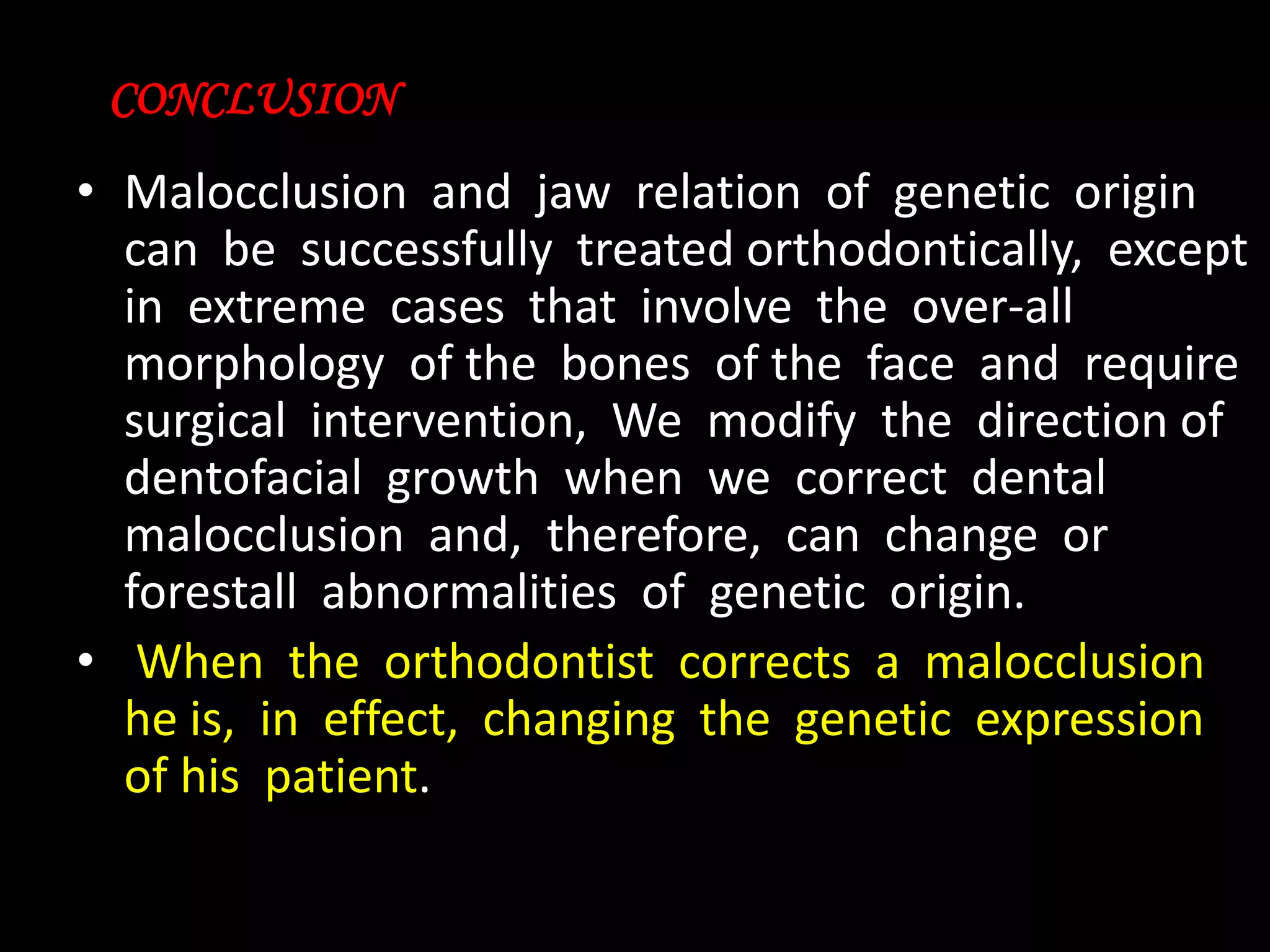 CONCLUSION

• Malocclusion and jaw relation of genetic origin
can be successfully treated orthodontically, except
in extreme cases that involve the over-all
morphology of the bones of the face and require
surgical intervention, We modify the direction of
dentofacial growth when we correct dental
malocclusion and, therefore, can change or
forestall abnormalities of genetic origin.
• When the orthodontist corrects a malocclusion
he is, in effect, changing the genetic expression
of his patient.

 