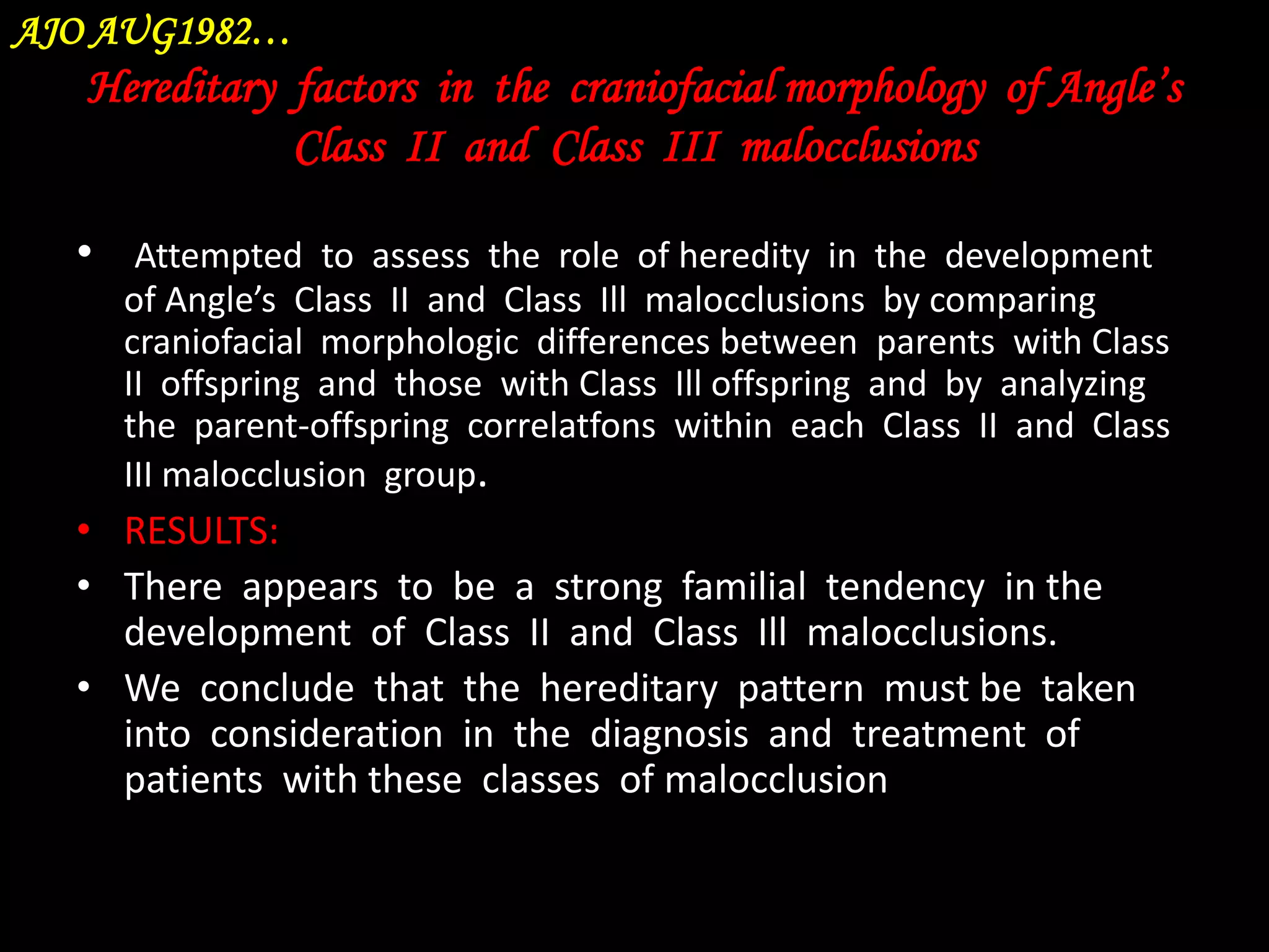 AJO AUG1982…

Hereditary factors in the craniofacial morphology of Angle’s
Class II and Class III malocclusions
• Attempted to assess the role of heredity in the development
of Angle’s Class II and Class Ill malocclusions by comparing
craniofacial morphologic differences between parents with Class
II offspring and those with Class Ill offspring and by analyzing
the parent-offspring correlatfons within each Class II and Class
III malocclusion group.

• RESULTS:
• There appears to be a strong familial tendency in the
development of Class II and Class Ill malocclusions.
• We conclude that the hereditary pattern must be taken
into consideration in the diagnosis and treatment of
patients with these classes of malocclusion

 