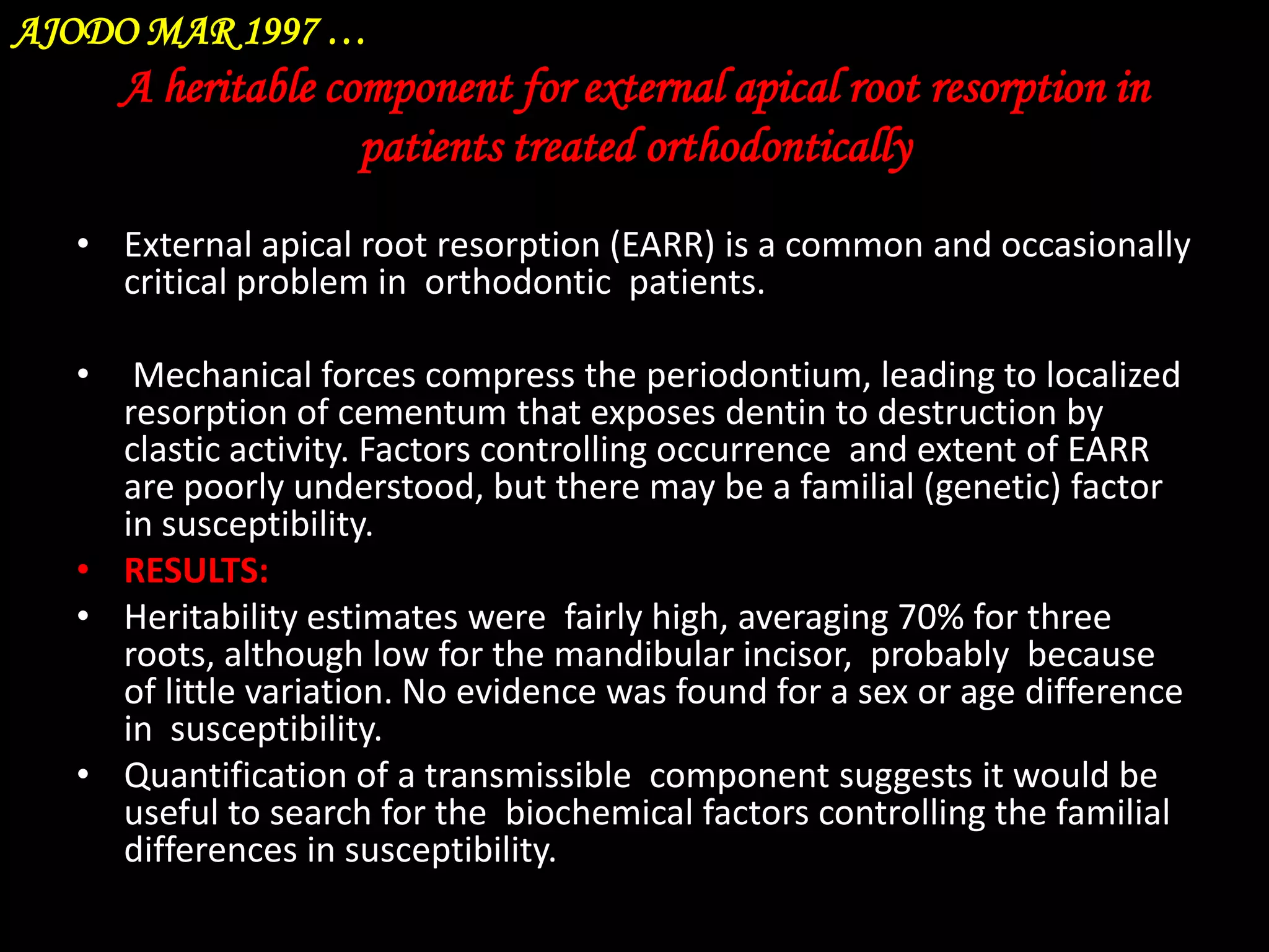 AJODO MAR 1997 …

A heritable component for external apical root resorption in
patients treated orthodontically
• External apical root resorption (EARR) is a common and occasionally
critical problem in orthodontic patients.
•

Mechanical forces compress the periodontium, leading to localized
resorption of cementum that exposes dentin to destruction by
clastic activity. Factors controlling occurrence and extent of EARR
are poorly understood, but there may be a familial (genetic) factor
in susceptibility.
• RESULTS:
• Heritability estimates were fairly high, averaging 70% for three
roots, although low for the mandibular incisor, probably because
of little variation. No evidence was found for a sex or age difference
in susceptibility.
• Quantification of a transmissible component suggests it would be
useful to search for the biochemical factors controlling the familial
differences in susceptibility.

 