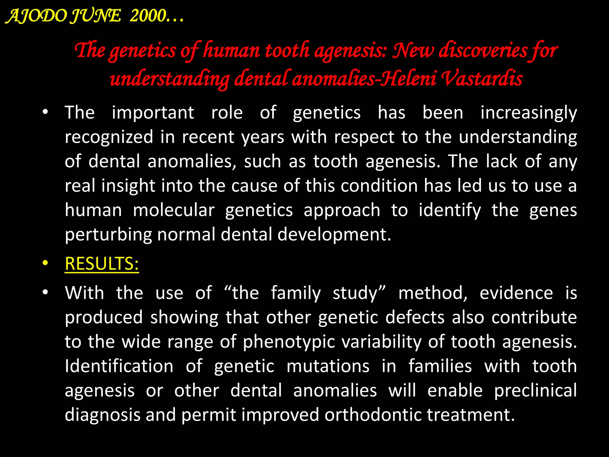 AJODO JUNE 2000…

The genetics of human tooth agenesis: New discoveries for
understanding dental anomalies-Heleni Vastardis
• The important role of genetics has been increasingly
recognized in recent years with respect to the understanding
of dental anomalies, such as tooth agenesis. The lack of any
real insight into the cause of this condition has led us to use a
human molecular genetics approach to identify the genes
perturbing normal dental development.
• RESULTS:
• With the use of “the family study” method, evidence is
produced showing that other genetic defects also contribute
to the wide range of phenotypic variability of tooth agenesis.
Identification of genetic mutations in families with tooth
agenesis or other dental anomalies will enable preclinical
diagnosis and permit improved orthodontic treatment.

 