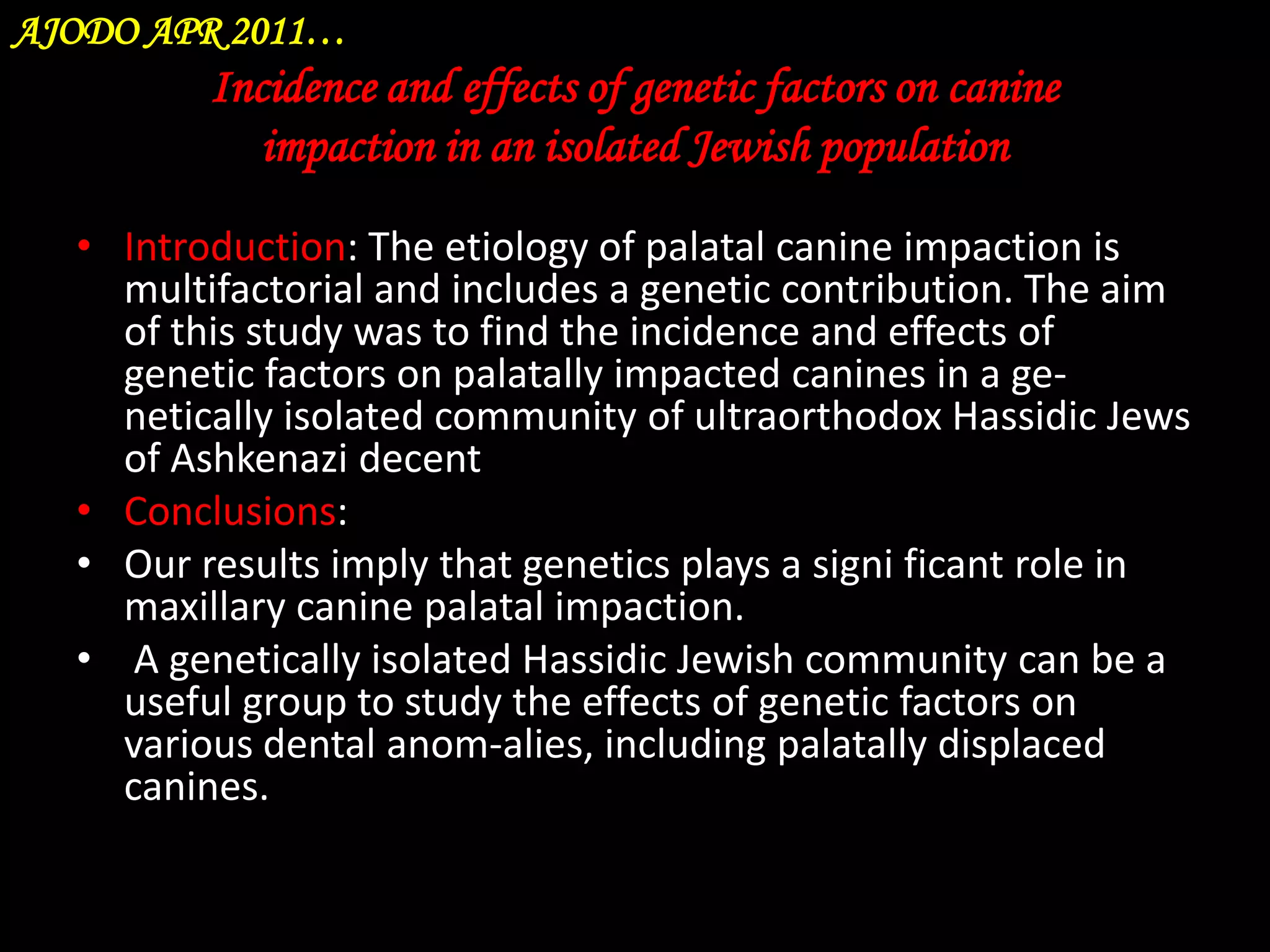 AJODO APR 2011…

Incidence and effects of genetic factors on canine
impaction in an isolated Jewish population
• Introduction: The etiology of palatal canine impaction is
multifactorial and includes a genetic contribution. The aim
of this study was to find the incidence and effects of
genetic factors on palatally impacted canines in a genetically isolated community of ultraorthodox Hassidic Jews
of Ashkenazi decent
• Conclusions:
• Our results imply that genetics plays a signi ficant role in
maxillary canine palatal impaction.
• A genetically isolated Hassidic Jewish community can be a
useful group to study the effects of genetic factors on
various dental anom-alies, including palatally displaced
canines.

 