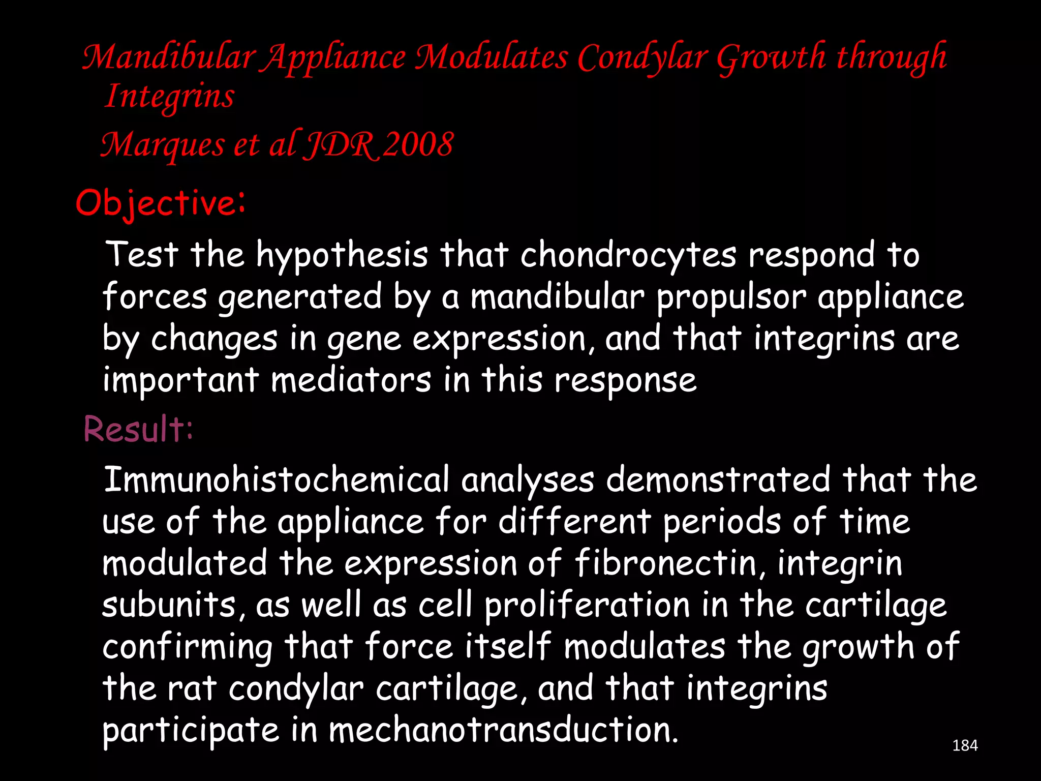 Mandibular Appliance Modulates Condylar Growth through
Integrins
Marques et al JDR 2008
Objective:
Test the hypothesis that chondrocytes respond to
forces generated by a mandibular propulsor appliance
by changes in gene expression, and that integrins are
important mediators in this response
Result:
Immunohistochemical analyses demonstrated that the
use of the appliance for different periods of time
modulated the expression of fibronectin, integrin
subunits, as well as cell proliferation in the cartilage
confirming that force itself modulates the growth of
the rat condylar cartilage, and that integrins
participate in mechanotransduction.
184

 