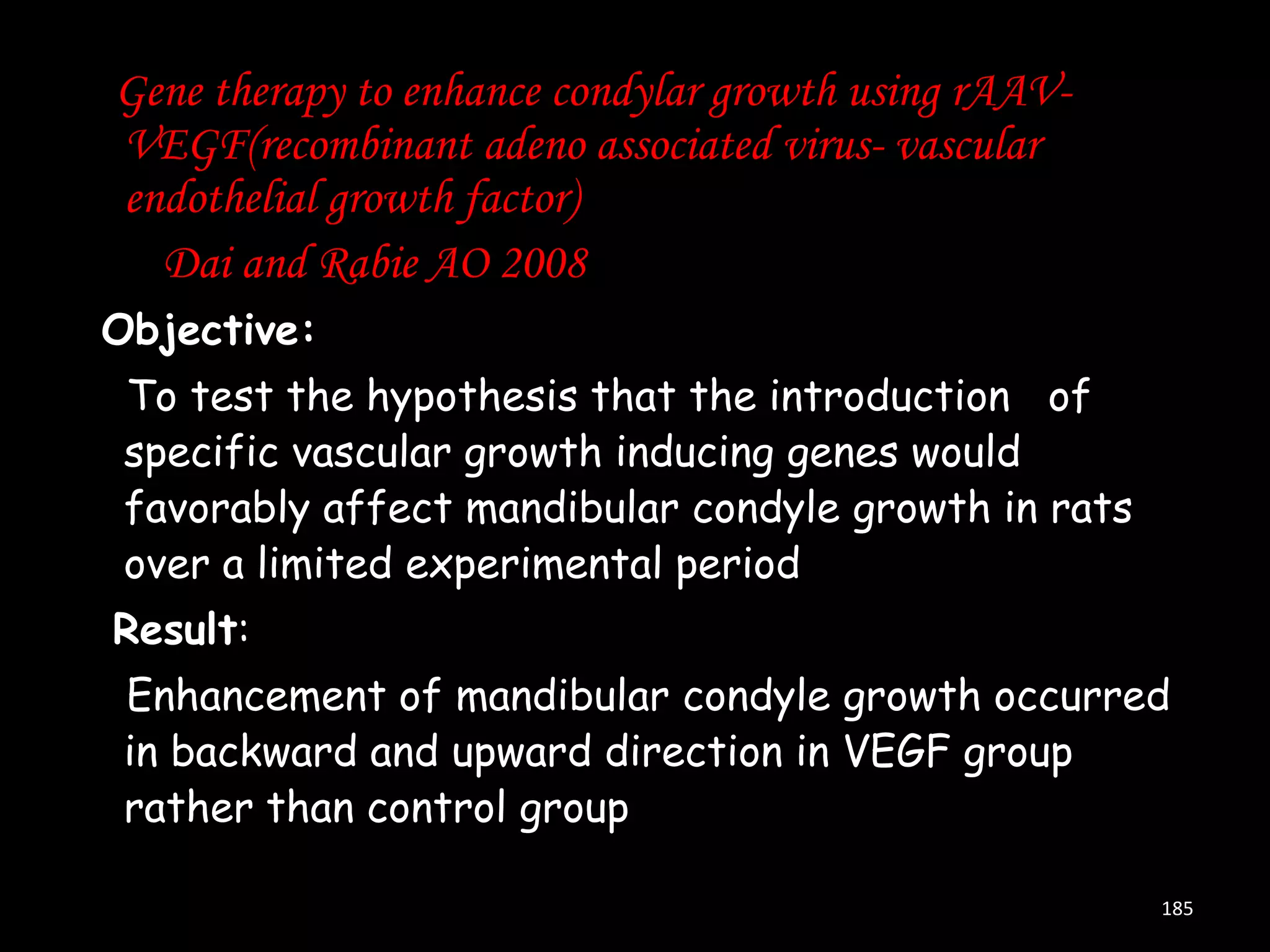 Gene therapy to enhance condylar growth using rAAVVEGF(recombinant adeno associated virus- vascular
endothelial growth factor)
Dai and Rabie AO 2008
Objective:
To test the hypothesis that the introduction of
specific vascular growth inducing genes would
favorably affect mandibular condyle growth in rats
over a limited experimental period
Result:
Enhancement of mandibular condyle growth occurred
in backward and upward direction in VEGF group
rather than control group
185

 