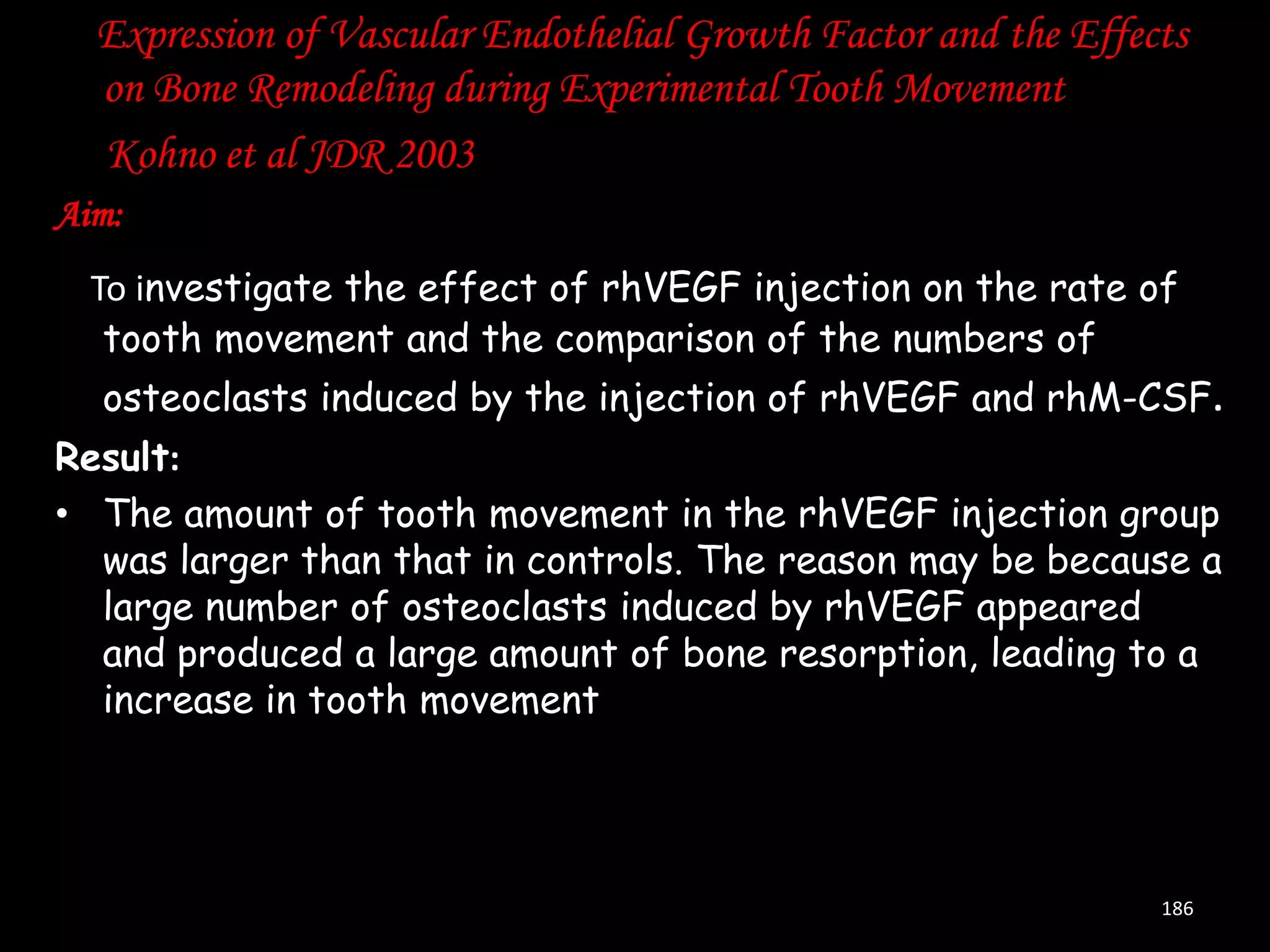 Expression of Vascular Endothelial Growth Factor and the Effects
on Bone Remodeling during Experimental Tooth Movement
Kohno et al JDR 2003
Aim:
To investigate the effect of rhVEGF injection on the rate of
tooth movement and the comparison of the numbers of
osteoclasts induced by the injection of rhVEGF and rhM-CSF.
Result:
• The amount of tooth movement in the rhVEGF injection group
was larger than that in controls. The reason may be because a
large number of osteoclasts induced by rhVEGF appeared
and produced a large amount of bone resorption, leading to a
increase in tooth movement

186

 